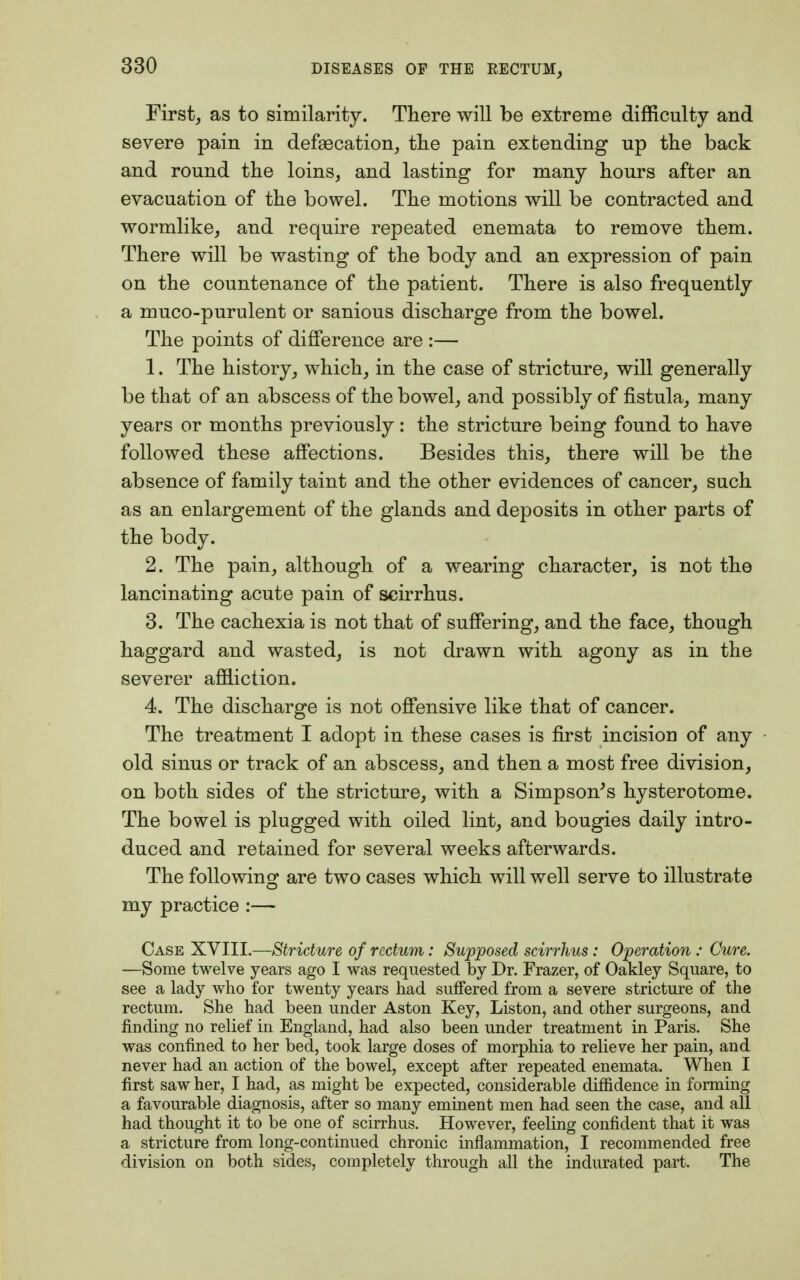 First, as to similarity. There will be extreme difficulty and severe pain in defsecation, the pain extending up the back and round the loins, and lasting for many hours after an evacuation of the bowel. The motions will be contracted and wormlike, and require repeated enemata to remove them. There will be wasting of the body and an expression of pain on the countenance of the patient. There is also frequently a muco-purulent or sanious discharge from the bowel. The points of difference are :— 1. The history, which, in the case of stricture, will generally be that of an abscess of the bowel, and possibly of fistula, many years or months previously: the stricture being found to have followed these affections. Besides this, there will be the absence of family taint and the other evidences of cancer, such as an enlargement of the glands and deposits in other parts of the body. 2. The pain, although of a wearing character, is not the lancinating acute pain of scirrhus. 3. The cachexia is not that of suffering, and the face, though haggard and wasted, is not drawn with agony as in the severer affliction. 4. The discharge is not offensive like that of cancer. The treatment I adopt in these cases is first incision of any old sinus or track of an abscess, and then a most free division, on both sides of the stricture, with a Simpson's hysterotome. The bowel is plugged with oiled lint, and bougies daily intro- duced and retained for several weeks afterwards. The following are two cases which will well serve to illustrate my practice :— Case XVIII.—Stricture of rectum: Supposed scirrhus : Operation : Cure. —Some twelve years ago I was requested by Dr. Frazer, of Oakley Square, to see a lady who for twenty years had suffered from a severe stricture of the rectum. She had been under Aston Key, Liston, and other surgeons, and finding no relief in England, had also been under treatment in Paris. She was confined to her bed, took large doses of morphia to relieve her pain, and never had an action of the bowel, except after repeated enemata. When I first saw her, I had, as might be expected, considerable diffidence in forming a favourable diagnosis, after so many eminent men had seen the case, and all had thought it to be one of scirrhus. However, feeling confident that it was a stricture from long-continued chronic inflammation, I recommended free division on both sides, completely through all the indurated part. The