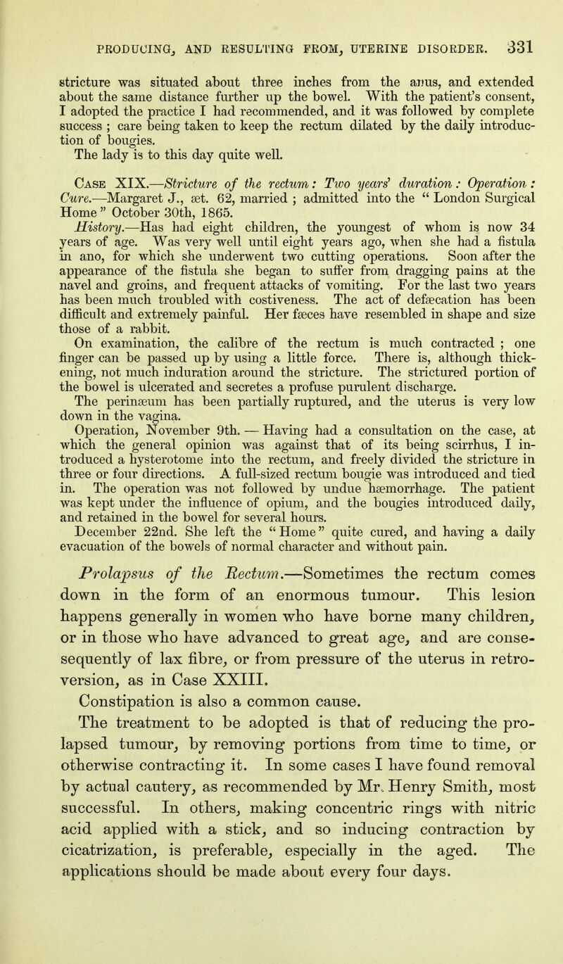 stricture was situated about three inches from the aims, and extended about the same distance further up the bowel. With the patient's consent, I adopted the practice I had recommended, and it was followed by complete success ; care being taken to keep the rectum dilated by the daily introduc- tion of bougies. The lady is to this day quite well. Case XIX.—Stricture of the rectum: Two years' duration: Operation : Cure.-—Margaret J., set. 62, married ; admitted into the  London Surgical Home October 30th, 1865. History.—Has had eight children, the youngest of whom is now 34 years of age. Was very well until eight years ago, when she had a fistula in ano, for which she underwent two cutting operations. Soon after the appearance of the fistula she began to suffer from dragging pains at the navel and groins, and frequent attacks of vomiting. For the last two years has been much troubled with costiveness. The act of defalcation has been difficult and extremely painful. Her faeces have resembled in shape and size those of a rabbit. On examination, the calibre of the rectum is much contracted ; one finger can be passed up by using a little force. There is, although thick- ening, not much induration around the stricture. The strictured portion of the bowel is ulcerated and secretes a profuse purulent discharge. The perinseum has been partially ruptured, and the uterus is very low down in the vagina. Operation, November 9th. — Having had a consultation on the case, at which the general opinion was against that of its being scirrhus, I in- troduced a hysterotome into the rectum, and freely divided the stricture in three or four directions. A full-sized rectum bougie was introduced and tied in. The operation was not followed by undue haemorrhage. The patient was kept under the influence of opium, and the bougies introduced daily, and retained in the bowel for several hours. December 22nd. She left the Home quite cured, and having a daily evacuation of the bowels of normal character and without pain. Prolapsus of the Rectum.—Sometimes the rectum comes down in the form of an enormous tumour. This lesion happens generally in women who have borne many children, or in those who have advanced to great age, and are conse- sequently of lax fibre, or from pressure of the uterus in retro- version, as in Case XXIII. Constipation is also a common cause. The treatment to be adopted is that of reducing the pro- lapsed tumour, by removing portions from time to time, or otherwise contracting it. In some cases I have found removal by actual cautery, as recommended by Mr. Henry Smith, most successful. In others, making concentric rings with nitric acid applied with a stick, and so inducing contraction by cicatrization, is preferable, especially in the aged. The applications should be made about every four days.