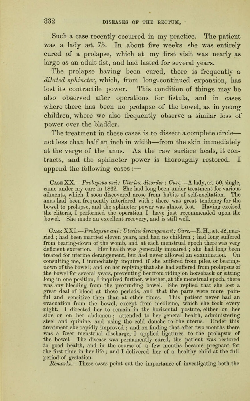 Such a case recently occurred in my practice. The patient was a lady 93t. 75. In about five weeks she was entirely cured of a prolapse, which at my first visit was nearly as large as an adult fist, and had lasted for several years. The prolapse having been cured, there is frequently a dilated sphincter, which, from long-continued expansion, has lost its contractile power. This condition of things may be also observed after operations for fistula, and in cases where there has been no prolapse of the bowel, as in young children, where we also frequently observe a similar loss of power over the bladder. The treatment in these cases is to dissect a complete circle— not less than half an inch in width—from the skin immediately at the verge of the anus. As the raw surface heals, it con- tracts, and the sphincter power is thoroughly restored. I append the following cases :— Case XX.—Prolapsus ani: Uterine disorder: Cure.—A lady, set. 50, single, came under my care in 1862. She had long been under treatment for various ailments, which I soon discovered arose from habits of self-excitation. The anus had been frequently interfered with ; there was great tendency for the bowel to prolapse, and the sphincter power was almost lost. Having excised the clitoris, I performed the operation I have just recommended upon the bowel. She made an excellent recovery, and is still well. Case XXI.—Prolapsus ani: Uterine derangement: Cure.—E. H.,aet. 42,mar- ried ; had been married eleven years, and had no children ; had long suffered from bearing-down of the womb, and at each menstrual epoch there was very deficient excretion. Her health was generally impaired ; she had long been treated for uterine derangement, but had never allowed an examination. On consulting me, I immediately inquired if she suffered from piles, or bearing- down of the bowel; and on her replying that she had suffered from prolapsus of the bowel for several years, preventing her from riding on horseback or sitting long in one position, I inquired further, whether, at the menstrual epoch, there was any bleeding from the protruding bowel. She replied that she lost a great deal of blood at those periods, and that the parts were more pain- ful and sensitive then than at other times. This patient never had an evacuation from the bowel, except from medicine, which she took every night. I directed her to remain in the horizontal posture, either on her side or on her abdomen ; attended to her general health, administering steel and quinine, and using the cold douche to the uterus. Under this treatment she rapidly improved ; and on finding that after two months there was a freer menstrual discharge, I applied ligatures to the prolapsus of the bowel. The disease was permanently cured, the patient was restored to good health, and in the course of a few months became pregnant for the first time in her life ; and I delivered her of a healthy child at the full period of gestation. Remarks.—These cases point out the importance of investigating both the
