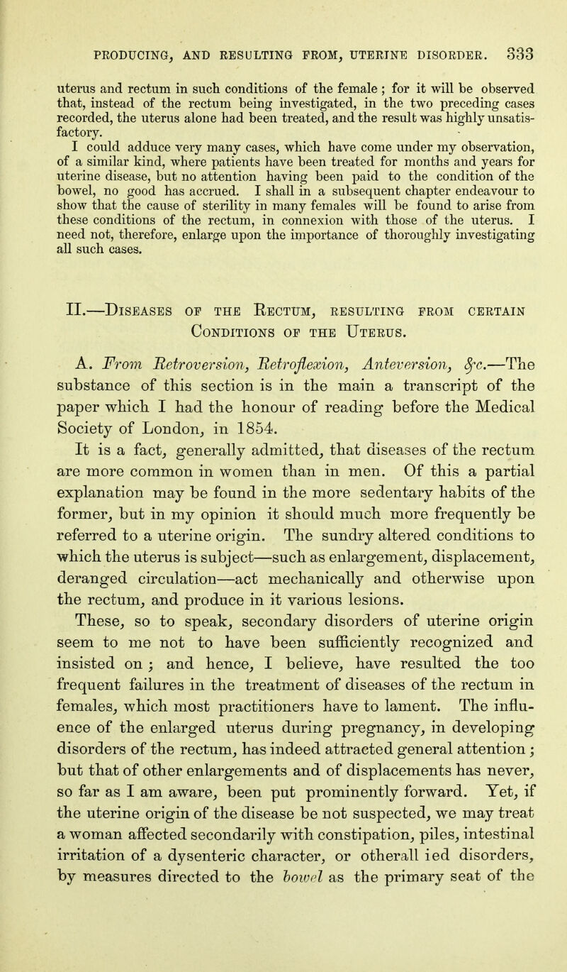 uterus and rectum in such conditions of the female ; for it will be observed that, instead of the rectum being investigated, in the two preceding cases recorded, the uterus alone had been treated, and the result was highly unsatis- factory. I could adduce very many cases, which have come under my observation, of a similar kind, where patients have been treated for months and years for uterine disease, but no attention having been paid to the condition of the bowel, no good has accrued. I shall in a subsequent chapter endeavour to show that the cause of sterility in many females will be found to arise from these conditions of the rectum, in connexion with those of the uterus. I need not, therefore, enlarge upon the importance of thoroughly investigating all such cases. II.—Diseases op the Rectum, resulting from certain Conditions of the Uterus. A. From Retroversion, Retroflexion, Anteversion, fyc.—The substance of this section is in the main a transcript of the paper which I had the honour of reading before the Medical Society of London, in 1854. It is a fact, generally admitted, that diseases of the rectum are more common in women than in men. Of this a partial explanation may be found in the more sedentary habits of the former, but in my opinion it should much more frequently be referred to a uterine origin. The sundry altered conditions to which the uterus is subject—such as enlargement, displacement, deranged circulation—act mechanically and otherwise upon the rectum, and produce in it various lesions. These, so to speak, secondary disorders of uterine origin seem to me not to have been sufficiently recognized and insisted on; and hence, I believe, have resulted the too frequent failures in the treatment of diseases of the rectum in females, which most practitioners have to lament. The influ- ence of the enlarged uterus during pregnancy, in developing disorders of the rectum, has indeed attracted general attention; but that of other enlargements and of displacements has never, so far as I am aware, been put prominently forward. Yet, if the uterine origin of the disease be not suspected, we may treat a woman affected secondarily with constipation, piles, intestinal irritation of a dysenteric character, or otherall ied disorders, by measures directed to the bowel as the primary seat of the