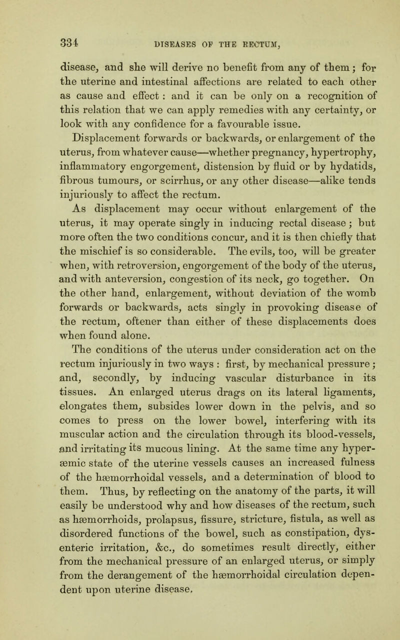 disease, and she will derive no benefit from any of them; for the uterine and intestinal affections are related to each other as cause and effect: and it can be only on a recognition of this relation that we can apply remedies with any certainty, or look with any confidence for a favourable issue. Displacement forwards or backwards, or enlargement of the uterus, from whatever cause—whether pregnancy, hypertrophy, inflammatory engorgement, distension by fluid or by hydatids, fibrous tumours, or scirrhus, or any other disease—alike tends injuriously to affect the rectum. As displacement may occur without enlargement of the uterus, it may operate singly in inducing rectal disease; but more often the two conditions concur, and it is then chiefly that the mischief is so considerable. The evils, too, will be greater when, with retroversion, engorgement of the body of the uterus, and with anteversion, congestion of its neck, go together. On the other hand, enlargement, without deviation of the womb forwards or backwards, acts singly in provoking disease of the rectum, oftener than either of these displacements does when found alone. The conditions of the uterus under consideration act on the rectum injuriously in two ways : first, by mechanical pressure; and, secondly, by inducing vascular disturbance in its tissues. An enlarged uterus drags on its lateral ligaments, elongates them, subsides lower down in the pelvis, and so comes to press on the lower bowel, interfering with its muscular action and the circulation through its blood-vessels, and irritating its mucous lining. At the same time any hyper- asmic state of the uterine vessels causes an increased fulness of the hsemorrhoidal vessels, and a determination of blood to them. Thus, by reflecting on the anatomy of the parts, it will easily be understood why and how diseases of the rectum, such as haemorrhoids, prolapsus, fissure, stricture, fistula, as well as disordered functions of the bowel, such as constipation, dys- enteric irritation, &c, do sometimes result directly, either from the mechanical pressure of an enlarged uterus, or simply from the derangement of the hemorrhoidal circulation depen- dent upon uterine disease.