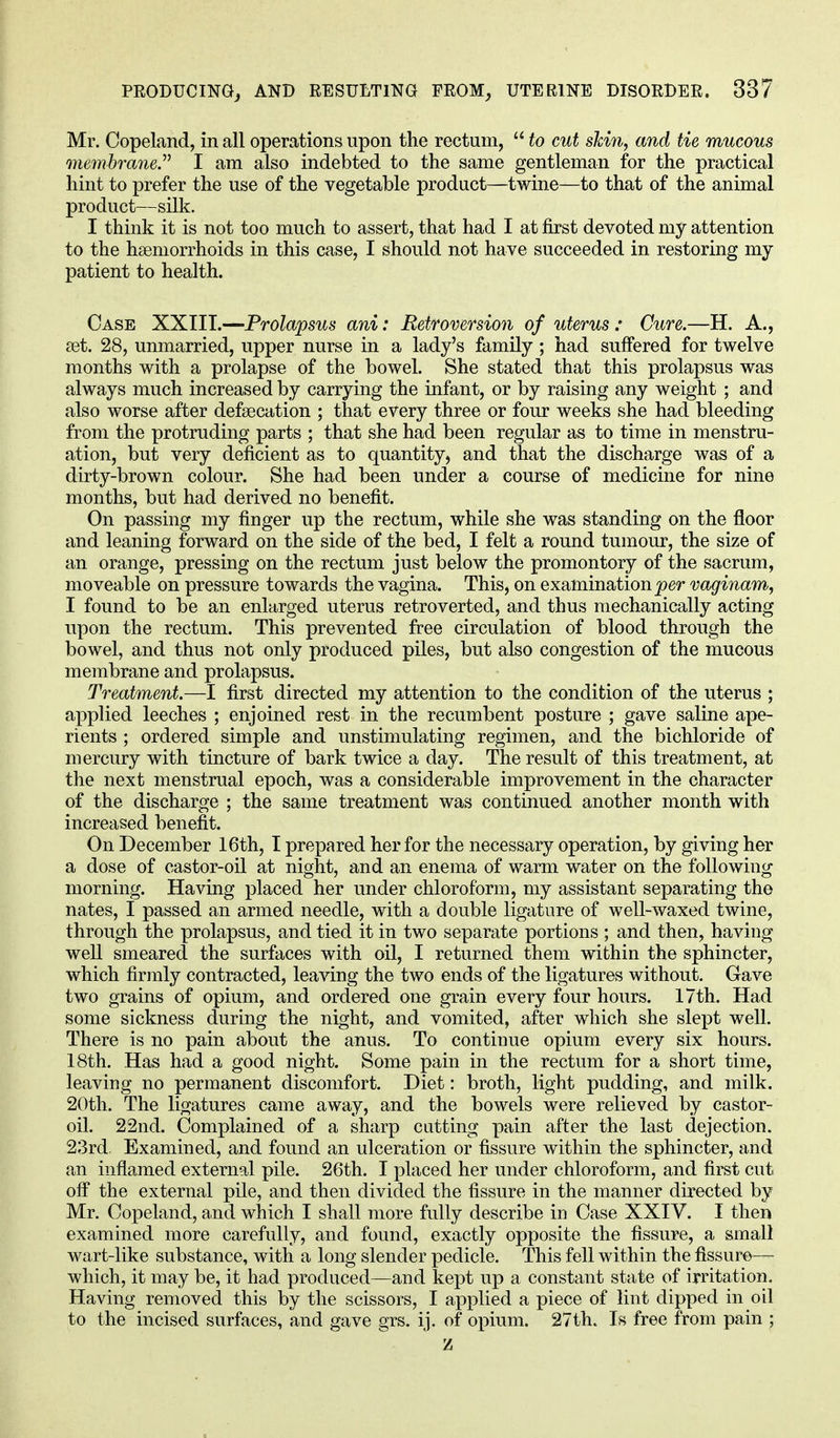Mr. Copeland, in all operations upon the rectum,  to cut skin, and tie mucous membrane.'''' I am also indebted to the same gentleman for the practical hint to prefer the use of the vegetable product—twine—to that of the animal product—silk. I think it is not too much to assert, that had I at first devoted my attention to the hemorrhoids in this case, I should not have succeeded in restoring my patient to health. Case XXIII.—Prolapsus ani: Retroversion of uterus: Cure.—H. A., ret. 28, unmarried, upper nurse in a lady's family ; had suffered for twelve months with a prolapse of the bowel. She stated that this prolapsus was always much increased by carrying the infant, or by raising any weight ; and also worse after defsecation ; that every three or four weeks she had bleeding from the protruding parts ; that she had been regular as to time in menstru- ation, but very deficient as to quantity, and that the discharge was of a dirty-brown colour. She had been under a course of medicine for nine months, but had derived no benefit. On passing my finger up the rectum, while she was standing on the floor and leaning forward on the side of the bed, I felt a round tumour, the size of an orange, pressing on the rectum just below the promontory of the sacrum, moveable on pressure towards the vagina. This, on examination per vaginam, I found to be an enlarged uterus retroverted, and thus mechanically acting upon the rectum. This prevented free circulation of blood through the bowel, and thus not only produced piles, but also congestion of the mucous membrane and prolapsus. Treatment.—I first directed my attention to the condition of the uterus ; applied leeches ; enjoined rest in the recumbent posture ; gave saline ape- rients ; ordered simple and unstimulating regimen, and the bichloride of mercury with tincture of bark twice a day. The result of this treatment, at the next menstrual epoch, was a considerable improvement in the character of the discharge ; the same treatment was continued another month with increased benefit. On December 16th, I prepared her for the necessary operation, by giving her a dose of castor-oil at night, and an enema of warm water on the following morning. Having placed her under chloroform, my assistant separating the nates, I passed an armed needle, with a double ligature of well-waxed twine, through the prolapsus, and tied it in two separate portions ; and then, having well smeared the surfaces with oil, I returned them within the sphincter, which firmly contracted, leaving the two ends of the ligatures without. Gave two grains of opium, and ordered one grain every four hours. 17th. Had some sickness during the night, and vomited, after which she slept well. There is no pain about the anus. To continue opium every six hours. 18th. Has had a good night. Some pain in the rectum for a short time, leaving no permanent discomfort. Diet: broth, light pudding, and milk. 20th. The ligatures came away, and the bowels were relieved by castor- oil. 22nd. Complained of a sharp cutting pain after the last dejection. 23rd. Examined, and found an ulceration or fissure within the sphincter, and an inflamed external pile. 26th. I placed her under chloroform, and first cut off the external pile, and then divided the fissure in the manner directed by Mr. Copeland, and which I shall more fully describe in Case XXIV. I then examined more carefully, and found, exactly opposite the fissure, a small wart-like substance, with a long slender pedicle. This fell within the fissure— which, it may be, it had produced—and kept up a constant state of irritation. Having removed this by the scissors, I applied a piece of lint dipped in oil to the incised surfaces, and gave grs. ij. of opium. 27th. Is free from pain ; z
