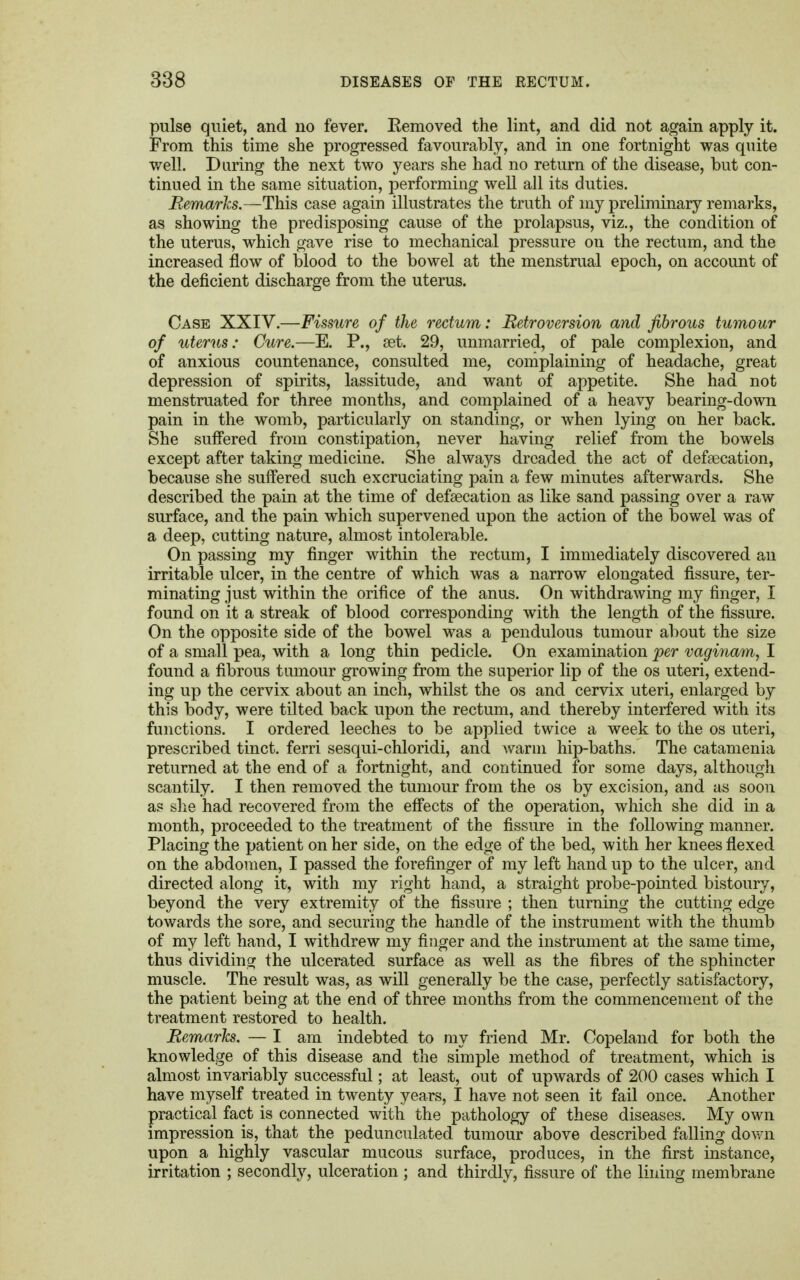 pulse quiet, and no fever. Kemoved the lint, and did not again apply it. From this time she progressed favourably, and in one fortnight was quite well. During the next two years she had no return of the disease, but con- tinued in the same situation, performing well all its duties. Remarks.—This case again illustrates the truth of my preliminary remarks, as showing the predisposing cause of the prolapsus, viz., the condition of the uterus, which gave rise to mechanical pressure on the rectum, and the increased flow of blood to the bowel at the menstrual epoch, on account of the deficient discharge from the uterus. Case XXIV.—Fissure of the rectum: Retroversion and fibrous tumour of uterus: Cure.—E. P., set. 29, unmarried, of pale complexion, and of anxious countenance, consulted me, complaining of headache, great depression of spirits, lassitude, and want of appetite. She had not menstruated for three months, and complained of a heavy bearing-down pain in the womb, particularly on standing, or when lying on her back. She suffered from constipation, never having relief from the bowels except after taking medicine. She always dreaded the act of defaecation, because she suffered such excruciating pain a few minutes afterwards. She described the pain at the time of defecation as like sand passing over a raw surface, and the pain which supervened upon the action of the bowel was of a deep, cutting nature, almost intolerable. On passing my finger within the rectum, I immediately discovered an irritable ulcer, in the centre of which was a narrow elongated fissure, ter- minating just within the orifice of the anus. On withdrawing my finger, I found on it a streak of blood corresponding with the length of the fissure. On the opposite side of the bowel was a pendulous tumour about the size of a small pea, with a long thin pedicle. On examination per vaginarn, I found a fibrous tumour growing from the superior lip of the os uteri, extend- ing up the cervix about an inch, whilst the os and cervix uteri, enlarged by this body, were tilted back upon the rectum, and thereby interfered with its functions. I ordered leeches to be applied twice a week to the os uteri, prescribed tinct. ferri sesqui-chloridi, and warm hip-baths. The catamenia returned at the end of a fortnight, and continued for some days, although scantily. I then removed the tumour from the os by excision, and as soon a? she had recovered from the effects of the operation, which she did in a month, proceeded to the treatment of the fissure in the following manner. Placing the patient on her side, on the edge of the bed, with her knees flexed on the abdomen, I passed the forefinger of my left hand up to the ulcer, and directed along it, with my right hand, a straight probe-pointed bistoury, beyond the very extremity of the fissure ; then turning the cutting edge towards the sore, and securing the handle of the instrument with the thumb of my left hand, I withdrew my finger and the instrument at the same time, thus dividing the ulcerated surface as well as the fibres of the sphincter muscle. The result was, as will generally be the case, perfectly satisfactory, the patient being at the end of three months from the commencement of the treatment restored to health. Remarks. — I am indebted to my friend Mr. Copeland for both the knowledge of this disease and the simple method of treatment, which is almost invariably successful; at least, out of upwards of 200 cases which I have myself treated in twenty years, I have not seen it fail once. Another practical fact is connected with the pathology of these diseases. My own impression is, that the pedunculated tumour above described falling down upon a highly vascular mucous surface, produces, in the first instance, irritation ; secondly, ulceration ; and thirdly, fissure of the lining membrane