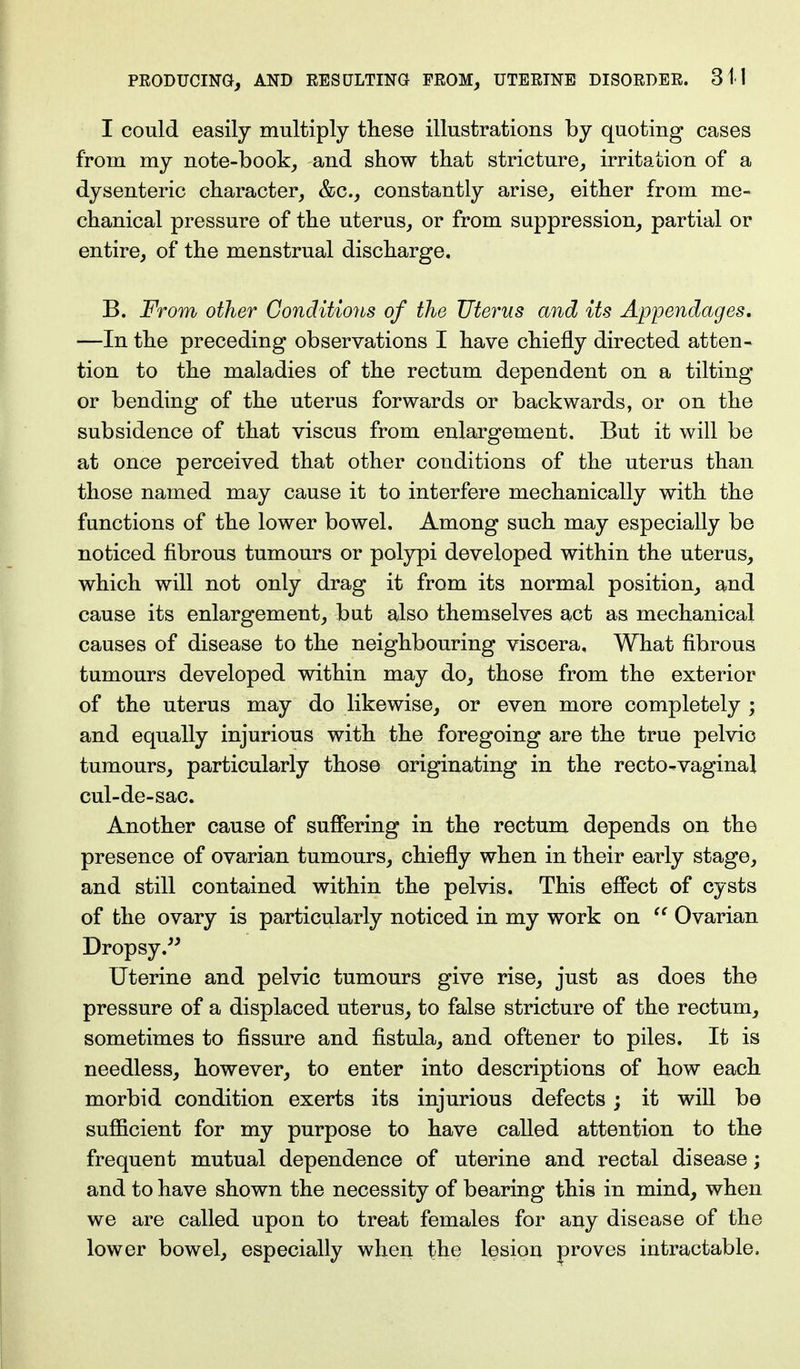 I could easily multiply these illustrations by quoting cases from my note-book, and show that stricture, irritation of a dysenteric character, &c, constantly arise, either from me- chanical pressure of the uterus, or from suppression, partial or entire, of the menstrual discharge. B. From other Conditions of the Uterus and its Appendages. —In the preceding observations I have chiefly directed atten- tion to the maladies of the rectum dependent on a tilting or bending of the uterus forwards or backwards, or on the subsidence of that viscus from enlargement. But it will be at once perceived that other conditions of the uterus than those named may cause it to interfere mechanically with the functions of the lower bowel. Among such may especially be noticed fibrous tumours or polypi developed within the uterus, which will not only drag it from its normal position, and cause its enlargement, but also themselves act as mechanical causes of disease to the neighbouring viscera, What fibrous tumours developed within may do, those from the exterior of the uterus may do likewise, or even more completely ; and equally injurious with the foregoing are the true pelvic tumours, particularly those originating in the recto-vaginal cul-de-sac. Another cause of suffering in the rectum depends on the presence of ovarian tumours, chiefly when in their early stage, and still contained within the pelvis. This effect of cysts of the ovary is particularly noticed in my work on  Ovarian Dropsy. Uterine and pelvic tumours give rise, just as does the pressure of a displaced uterus, to false stricture of the rectum, sometimes to fissure and fistula, and oftener to piles. It is needless, however, to enter into descriptions of how each morbid condition exerts its injurious defects; it will be sufficient for my purpose to have called attention to the frequent mutual dependence of uterine and rectal disease; and to have shown the necessity of bearing this in mind, when we are called upon to treat females for any disease of the lower bowel, especially when the lesion proves intractable.