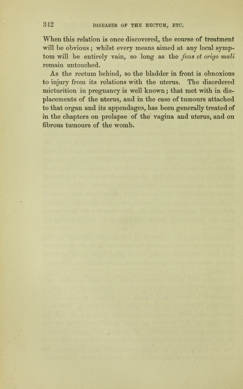 When this relation is once discovered, the course of treatment will be obvious; whilst every means aimed at any local symp- tom will be entirely vain, so long as the fons et origo mali remain untouched. As the rectum behind, so the bladder in front is obnoxious to injury from its relations with the uterus. The disordered micturition in pregnancy is well known; that met with in dis- placements of the uterus, and in the case of tumours attached to that organ and its appendages, has been generally treated of in the chapters on prolapse of the vagina and uterus, and on fibrous tumours of the womb.