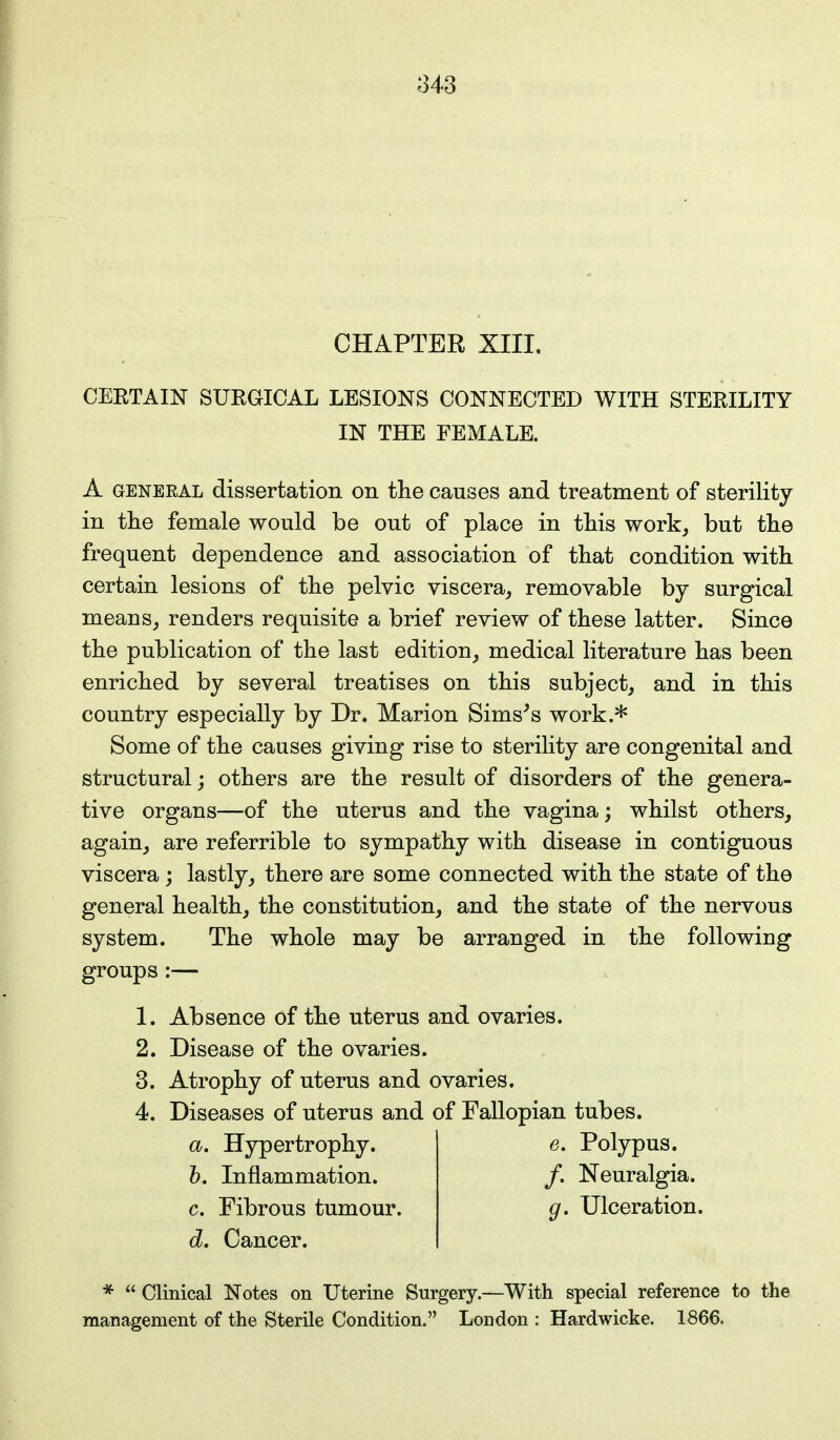 CHAPTER XIII. CERTAIN SURGICAL LESIONS CONNECTED WITH STERILITY IN THE FEMALE. A general dissertation on the causes and treatment of sterility in the female would be out of place in this work, but the frequent dependence and association of that condition with certain lesions of the pelvic viscera, removable by surgical means, renders requisite a brief review of these latter. Since the publication of the last edition, medical literature has been enriched by several treatises on this subject, and in this country especially by Dr. Marion Sims's work.* Some of the causes giving rise to sterility are congenital and structural; others are the result of disorders of the genera- tive organs—of the uterus and the vagina; whilst others, again, are referrible to sympathy with disease in contiguous viscera ; lastly, there are some connected with the state of the general health, the constitution, and the state of the nervous system. The whole may be arranged in the following groups :— 1. Absence of the uterus and ovaries. 2. Disease of the ovaries. 3. Atrophy of uterus and ovaries. 4. Diseases of uterus and of Fallopian tubes. a. Hypertrophy. e. Polypus. b. Inflammation. /. Neuralgia. c. Fibrous tumour. g. Ulceration. d. Cancer. *  Clinical Notes on Uterine Surgery.—With special reference to the management of the Sterile Condition. London : Hardwicke. 1866.