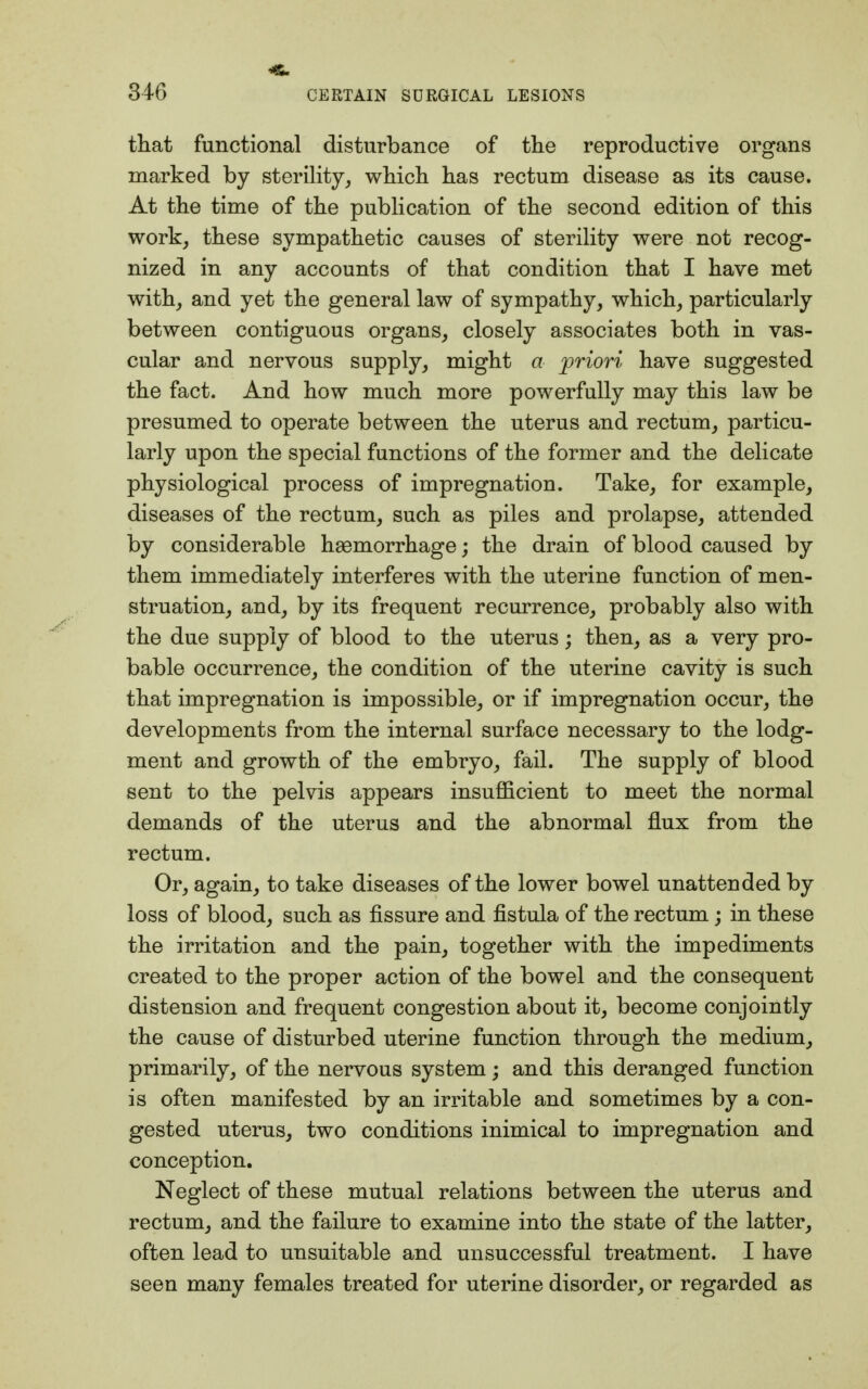 that functional disturbance of the reproductive organs marked by sterility, which has rectum disease as its cause. At the time of the publication of the second edition of this work, these sympathetic causes of sterility were not recog- nized in any accounts of that condition that I have met with, and yet the general law of sympathy, which, particularly between contiguous organs, closely associates both in vas- cular and nervous supply, might a priori have suggested the fact. And how much more powerfully may this law be presumed to operate between the uterus and rectum, particu- larly upon the special functions of the former and the delicate physiological process of impregnation. Take, for example, diseases of the rectum, such as piles and prolapse, attended by considerable haemorrhage; the drain of blood caused by them immediately interferes with the uterine function of men- struation, and, by its frequent recurrence, probably also with the due supply of blood to the uterus; then, as a very pro- bable occurrence, the condition of the uterine cavity is such that impregnation is impossible, or if impregnation occur, the developments from the internal surface necessary to the lodg- ment and growth of the embryo, fail. The supply of blood sent to the pelvis appears insufficient to meet the normal demands of the uterus and the abnormal flux from the rectum. Or, again, to take diseases of the lower bowel unattended by loss of blood, such as fissure and fistula of the rectum; in these the irritation and the pain, together with the impediments created to the proper action of the bowel and the consequent distension and frequent congestion about it, become conjointly the cause of disturbed uterine function through the medium, primarily, of the nervous system; and this deranged function is often manifested by an irritable and sometimes by a con- gested uterus, two conditions inimical to impregnation and conception. Neglect of these mutual relations between the uterus and rectum, and the failure to examine into the state of the latter, often lead to unsuitable and unsuccessful treatment. I have seen many females treated for uterine disorder, or regarded as