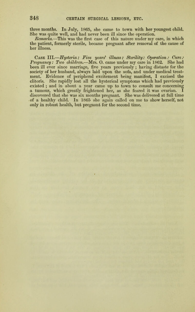 three months. In July, 1865, she came to town with her youngest child. She was quite well, and had never been ill since the operation. Remarks.—This was the first case of this nature under my care, in which the patient, formerly sterile, became pregnant after removal of the cause of her illness. Case III.—Hysteria: Five years' illness: Sterility: Operation: Cure: Pregnancy: Two children.—Mrs. 0. came under my care in 1862. She had been ill ever since marriage, five years previously ; having distaste for the society of her husband, always laid upon the sofa, and under medical treat- ment. Evidence of peripheral excitement being manifest, I excised the clitoris. She rapidly lost all the hysterical symptoms which had previously existed ; and in about a year came up to town to consult me concerning a tumour, which greatly frightened her, as she feared it was ovarian. I discovered that she was six months pregnant. She was delivered at full time of a healthy child. In 1865 she again called on me to show herself, not only in robust health, but pregnant for the second time.