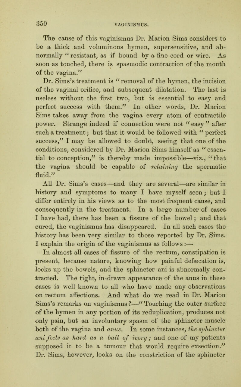 The cause of this vaginismus Dr. Marion Sims considers to be a thick and voluminous hymen, supersensitive, and ab- normally  resistant, as if bound by a fine cord or wire. As soon as touched, there is spasmodic contraction of the mouth of the vagina. Dr. Sims's treatment is  removal of the hymen, the incision of the vaginal orifice, and subsequent dilatation. The last is useless without the first two, but is essential to easy and perfect success with them. In other words, Dr. Marion Sims takes away from the vagina every atom of contractile power. Strange indeed if connection were not  easy  after such a treatment; but that it would be followed with  perfect success, I may be allowed to doubt, seeing that one of the conditions, considered by Dr. Marion Sims himself as  essen- tial to conception, is thereby made impossible—viz.,  that the vagina should be capable of retaining the spermatic fluid. All Dr. Sims's cases—and they are several—are similar in history and symptoms to many I have myself seen; but I differ entirely in his views as to the most frequent cause, and consequently in the treatment. In a large number of cases I have had, there has been a fissure of the bowel; and that cured, the vaginismus has disappeared. In all such cases the history has been very similar to those reported by Dr. Sims. I explain the origin of the vaginismus as follows :— In almost all cases of fissure of the rectum, constipation is present, because nature, knowing how painful defeecation is, locks up the bowels, and the sphincter ani is abnormally con- tracted. The tight, in-drawn appearance of the anus in these cases is well known to all who have made any observations on rectum affections. And what do we read in Dr. Marion Sims's remarks on vaginismus ?— Touching the outer surface of the hymen in any portion of its reduplication, produces not only pain, but an involuntary spasm of the sphincter muscle both of the vagina and anus. In some instances, the sphincter ani feels as hard as a. ball of ivory ; and one of my patients supposed it to be a tumour that would require exsection. Dr. Sims, however, looks on the constriction of the sphincter