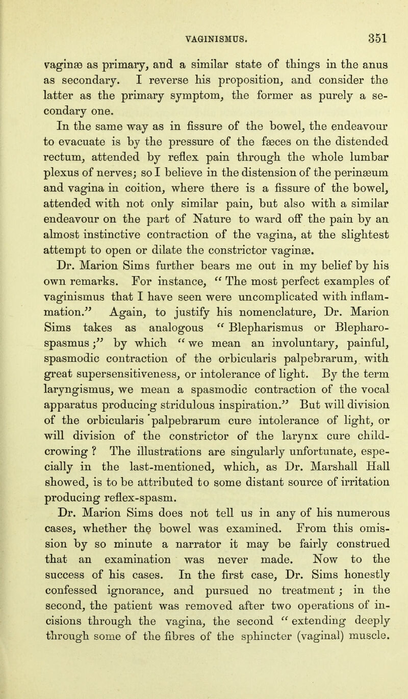 vaginae as primary, and a similar state of things in the anus as secondary. I reverse his proposition, and consider the latter as the primary symptom, the former as purely a se- condary one. In the same way as in fissure of the bowel, the endeavour to evacuate is by the pressure of the fasces on the distended rectum, attended by reflex pain through the whole lumbar plexus of nerves; so I believe in the distension of the perinaeum and vagina in coition, where there is a fissure of the bowel, attended with not only similar pain, but also with a similar endeavour on the part of Nature to ward off the pain by an almost instinctive contraction of the vagina, at the slightest attempt to open or dilate the constrictor vaginae. Dr. Marion Sims further bears me out in my belief by his own remarks. For instance,  The most perfect examples of vaginismus that I have seen were uncomplicated with inflam- mation. Again, to justify his nomenclature, Dr. Marion Sims takes as analogous  Blepharismus or Blepharo- spasms by which  we mean an involuntary, painful, spasmodic contraction of the orbicularis palpebrarum, with great supersensitiveness, or intolerance of light. By the term laryngismus, we mean a spasmodic contraction of the vocal apparatus producing stridulous inspiration. But will division of the orbicularis palpebrarum cure intolerance of light, or will division of the constrictor of the larynx cure child- crowing ? The illustrations are singularly unfortunate, espe- cially in the last-mentioned, which, as Dr. Marshall Hall showed, is to be attributed to some distant source of irritation producing reflex-spasm. Dr. Marion Sims does not tell us in any of his numerous cases, whether the bowel was examined. From this omis- sion by so minute a narrator it may be fairly construed that an examination was never made. Now to the success of his cases. In the first case, Dr. Sims honestly confessed ignorance, and pursued no treatment ; in the second, the patient was removed after two operations of in- cisions through the vagina, the second  extending deeply through some of the fibres of the sphincter (vaginal) muscle.