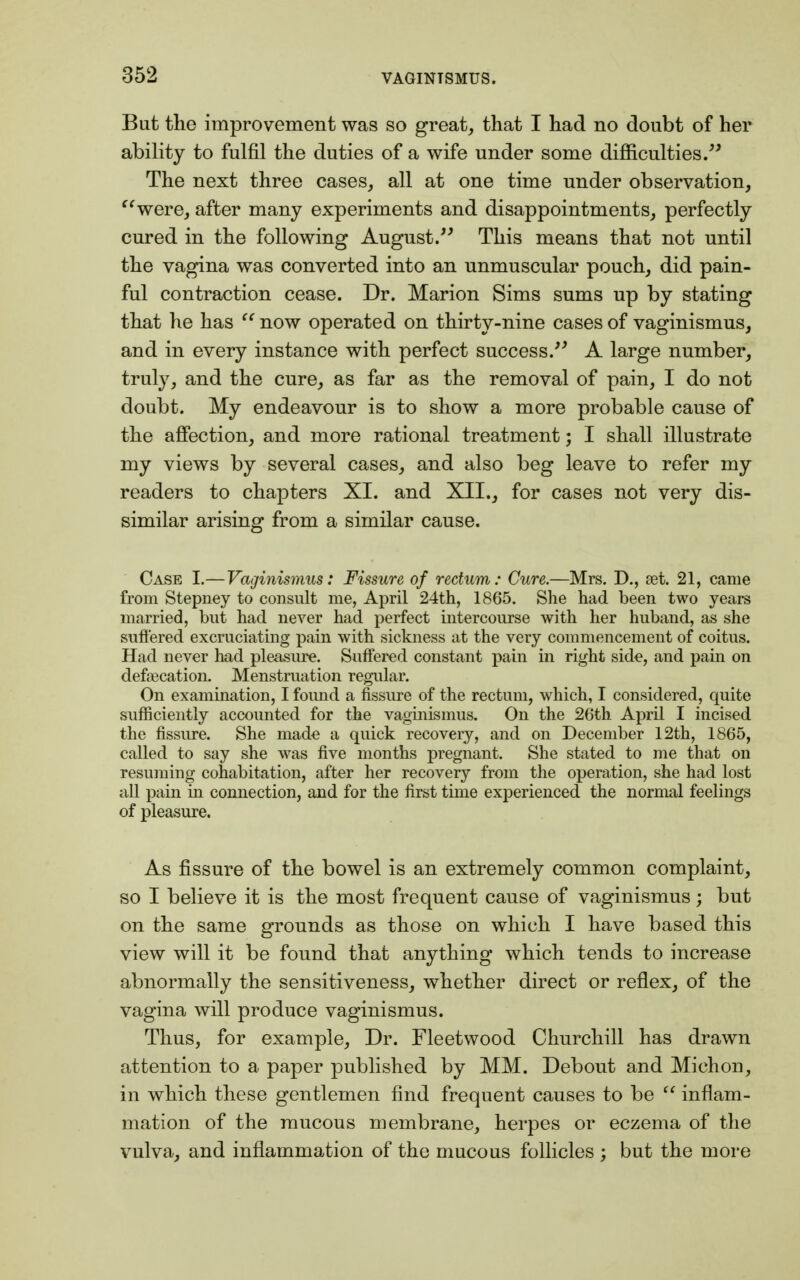 But the improvement was so great, that I had no doubt of her ability to fulfil the duties of a wife under some difficulties. The next three cases, all at one time under observation, were, after many experiments and disappointments, perfectly cured in the following August. This means that not until the vagina was converted into an unmuscular pouch, did pain- ful contraction cease. Dr. Marion Sims sums up by stating that he has '' now operated on thirty-nine cases of vaginismus, and in every instance with perfect success. A large number, truly, and the cure, as far as the removal of pain, I do not doubt. My endeavour is to show a more probable cause of the affection, and more rational treatment; I shall illustrate my views by several cases, and also beg leave to refer my readers to chapters XI. and XII., for cases not very dis- similar arising from a similar cause. Case I.—Vaginismus: Fissure of rectum: Cure.—Mrs. D., set. 21, came from Stepney to consult me, April 24th, 1865. She had been two years married, but had never had perfect intercourse with her huband, as she suffered excruciating pain with sickness at the very commencement of coitus. Had never had pleasure. Suffered constant pain in right side, and pain on defalcation. Menstruation regular. On examination, I foimd a fissure of the rectum, which, I considered, quite sufficiently accounted for the vaginismus. On the 26th April I incised the fissure. She made a quick recovery, and on December 12th, 1865, called to say she was five months pregnant. She stated to me that on resuming cohabitation, after her recovery from the operation, she had lost all pain in connection, and for the first time experienced the normal feelings of pleasure. As fissure of the bowel is an extremely common complaint, so I believe it is the most frequent cause of vaginismus; but on the same grounds as those on which I have based this view will it be found that anything which tends to increase abnormally the sensitiveness, whether direct or reflex, of the vagina will produce vaginismus. Thus, for example, Dr. Fleetwood Churchill has drawn attention to a paper published by MM. Debout and Mich on, in which these gentlemen find frequent causes to be  inflam- mation of the mucous membrane, herpes or eczema of the vulva, and inflammation of the mucous follicles ; but the more