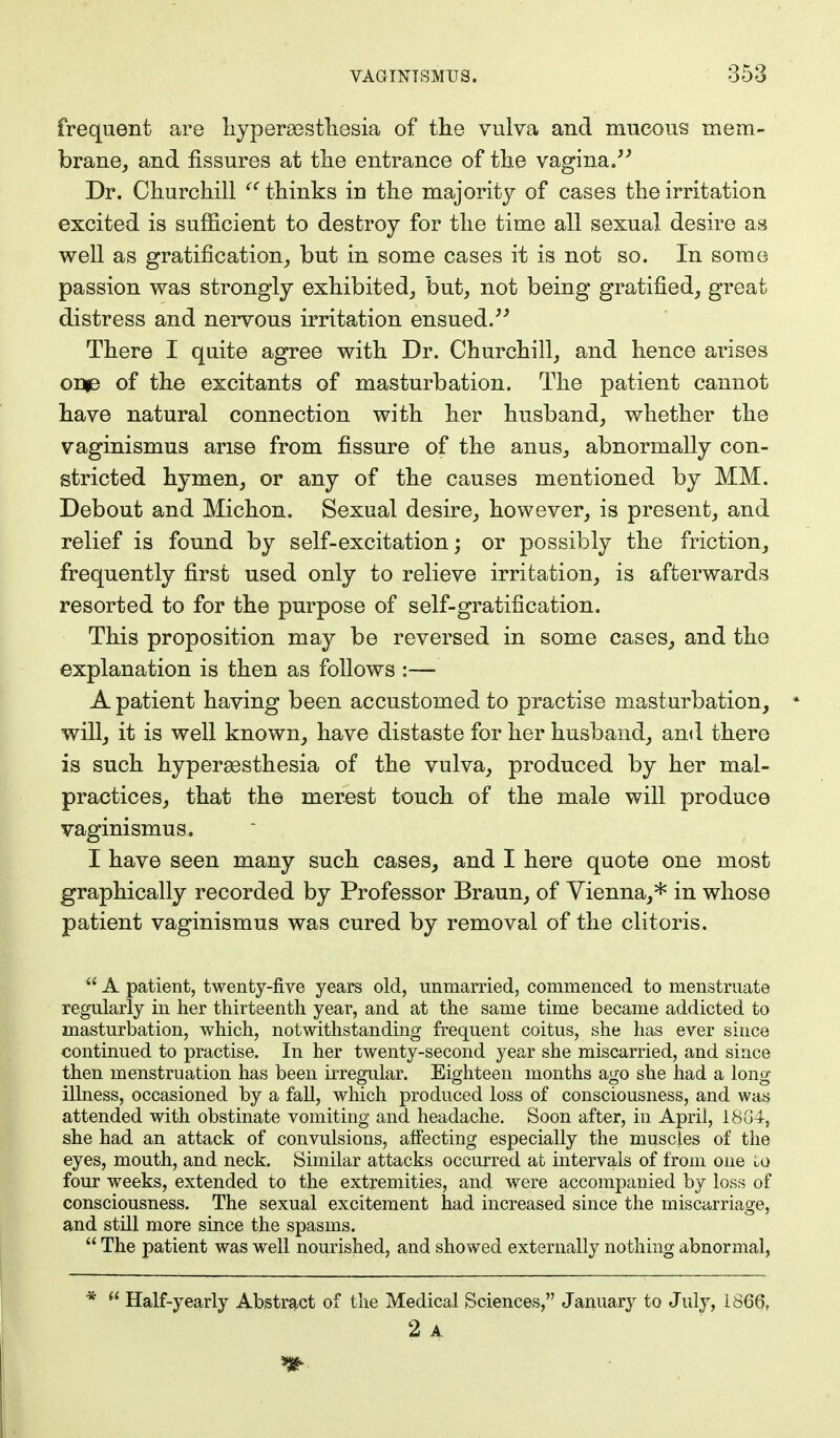 frequent are hyperesthesia of the vulva and mucous mem- brane, and fissures at the entrance of the vagina. Dr. Churchill  thinks in the majority of cases the irritation excited is sufficient to destroy for the time all sexual desire as well as gratification, but in some cases it is not so. In some passion was strongly exhibited, but, not being gratified, great distress and nervous irritation ensued. There I quite agree with Dr. Churchill, and hence arises 01*3 of the excitants of masturbation. The patient cannot have natural connection with her husband, whether the vaginismus arise from fissure of the anus, abnormally con- stricted hymen, or any of the causes mentioned by MM. Debout and Michon. Sexual desire, however, is present, and relief is found by s elf-excitation; or possibly the friction, frequently first used only to relieve irritation, is afterwards resorted to for the purpose of self-gratification. This proposition may be reversed in some cases, and the explanation is then as follows :— A patient having been accustomed to practise masturbation, will, it is well known, have distaste for her husband, and there is such hyperesthesia of the vulva, produced by her mal- practices, that the merest touch of the male will produce vaginismus. I have seen many such cases, and I here quote one most graphically recorded by Professor Braun, of Vienna,* in whose patient vaginismus was cured by removal of the clitoris.  A patient, twenty-five years old, unmarried, commenced to menstruate regularly in her thirteenth year, and at the same time became addicted to masturbation, which, notwithstanding frequent coitus, she has ever since continued to practise. In her twenty-second year she miscarried, and since then menstruation has been irregular. Eighteen months ago she had a long- illness, occasioned by a fall, which produced loss of consciousness, and was attended with obstinate vomiting and headache. Soon after, in April, 1884, she had an attack of convulsions, affecting especially the muscles of the eyes, mouth, and neck. Similar attacks occurred at intervals of from one ko four weeks, extended to the extremities, and were accompanied by loss of consciousness. The sexual excitement had increased since the miscarriage, and still more since the spasms.  The patient was well nourished, and showed externally nothing abnormal, *  Half-yearly Abstract of the Medical Sciences, January to July, 1866, 2 A