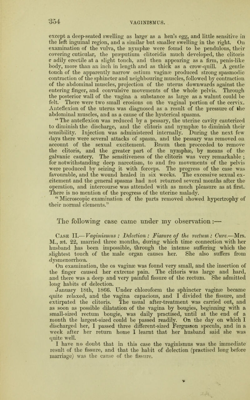 except a deep-seated swelling as large as a hen's egg, and little sensitive in the left inguinal region, and a similar but smaller swelling in the right. On examination of the vulva, the nymphae were found to be pendulous, their covering cuticular, the prseputium clitoridis much developed, the clitoris ■r adily erectile at a slight touch, and then appearing as a firm, penis-like body, more than an inch in length and as thick as a crow-quill. A gentle touch of the apparently narrow ostium vagime produced strong spasmodic contraction of the sphincter and neighbouring muscles, followed by contraction of the abdominal muscles, projection of the uterus downwards against the entering finger, and convulsive movements of the whole pelvis. Through the posterior wall of the vagina a substance as large as a walnut could be felt. There were two small erosions on the vaginal portion of the cervix. Anteflexion of the uterus was diagnosed as a result of the pressure of the abdominal muscles, and as a cause of the hysterical spasms.  The anteflexion was reduced by a pessary, the uterine cavity cauterized to diminish the discharge, and the clitoris and nymphse to diminish their sensibility. Injection was administered internally. During the next few days there were several attacks of spasm, and the pessary was removed on account of the sexual excitement. Braun then proceeded to remove the clitoris, and the greater part of the nymphse, by means of the galvanic cautery. The sensitiveness of the clitoris was very remarkable ; for notwithstanding deep narcotism, to and fro movements of the pelvis were produced by seizing it with forceps. The progress of the case was favourable, and the wound healed in six weeks. The excessive sexual ex- citement and the general spasms had not returned several months after the operation, and intercourse was attended with as much pleasure as at first. There is no mention of the progress of the uterine malady.  Microscopic examination of the parts removed showed hypertrophy of their normal elements. The following case came under my observation:— Case II.—Vaginismus: Detection: Fissure of the rectum: Cure.—Mrs. M., set. 22, married three months, during which time connection with her husband has been impossible, through the intense suffering which the slightest touch of the male organ causes her. She also suffers from dysmenorrhea. On examination, the os vaginas was found very small, and the insertion of the finger caused her extreme pain. The clitoris was large and hard, and there was a deep and very painful fissure of the rectum. She admitted long habits of delection. January 18th, 1866. Under chloroform the sphincter vaginas became quite relaxed, and the vagina capacious, and I divided the fissure, and extirpated the clitoris. The usual after-treatment was carried out, and as soon as possible dilatation of the vagina by bougies, beginning with a small-sized rectum bougie, was daily practised, until at the end of a month the largest-sized could be passed readily. On the day on which I discharged her, I passed three different-sized Fergusson specula, and in a week after her return home I learnt that her husband said she was quite well. I have no doubt that in this case the vaginismus was the immediate result of the fissure, and that the habit of delection (practised long before marriage) was the cause of the fissure.