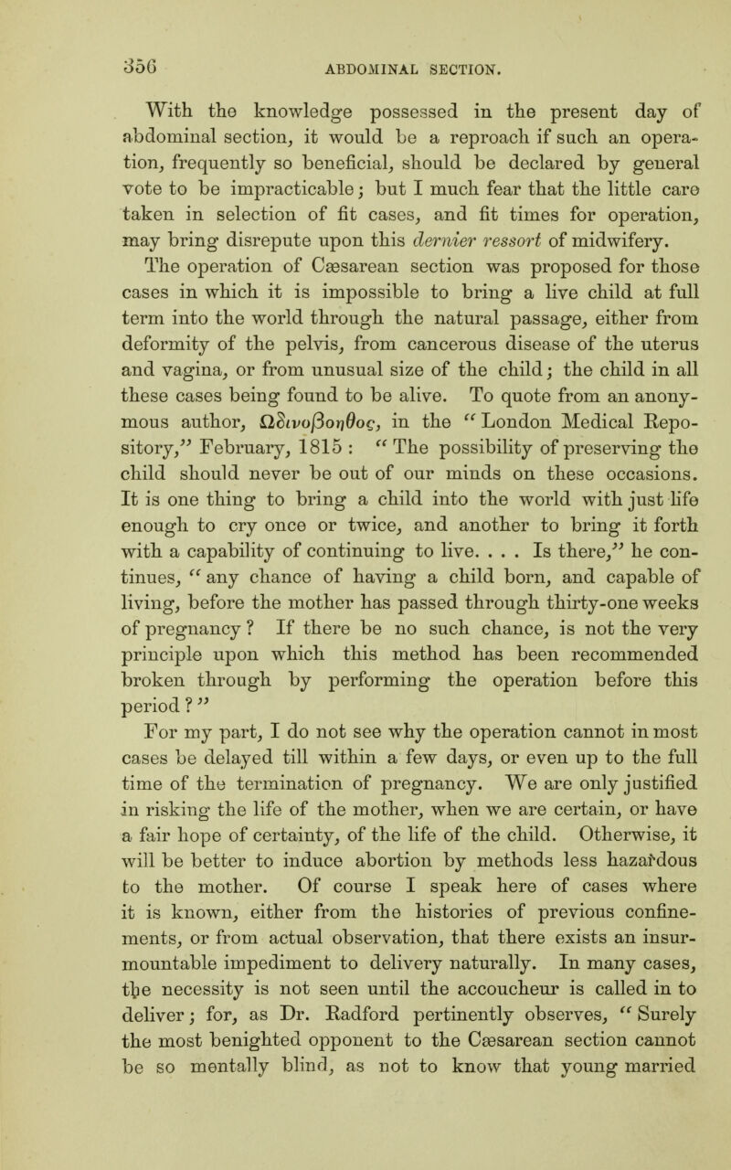 o56 With the knowledge possessed in the present day of abdominal section, it wonld be a reproach if such an opera- tion, frequently so beneficial, should be declared by general vote to be impracticable; but I much fear that the little care taken in selection of fit cases, and fit times for operation, may bring disrepute upon this dernier ressort of midwifery. The operation of Cesarean section was proposed for those cases in which it is impossible to bring a live child at full term into the world through the natural passage, either from deformity of the pelvis, from cancerous disease of the uterus and vagina, or from unusual size of the child; the child in all these cases being found to be alive. To quote from an anony- mous author, Sldivofioridog, in the  London Medical Repo- sitory, February, 1815 :  The possibility of preserving the child should never be out of our minds on these occasions. It is one thing to bring a child into the world with just fife enough to cry once or twice, and another to bring it forth with a capability of continuing to live. ... Is there, he con- tinues,  any chance of having a child born, and capable of living, before the mother has passed through thirty-one weeks of pregnancy ? If there be no such chance, is not the very principle upon which this method has been recommended broken through by performing the operation before this period ?  For my part, I do not see why the operation cannot in most cases be delayed till within a few days, or even up to the full time of the termination of pregnancy. We are only justified in risking the life of the mother, when we are certain, or have a fair hope of certainty, of the life of the child. Otherwise, it will be better to induce abortion by methods less hazardous to the mother. Of course I speak here of cases where it is known, either from the histories of previous confine- ments, or from actual observation, that there exists an insur- mountable impediment to delivery naturally. In many cases, t]?e necessity is not seen until the accoucheur is called in to deliver; for, as Dr. Radford pertinently observes,  Surely the most benighted opponent to the Cassarean section cannot be so mentally blind, as not to know that young married
