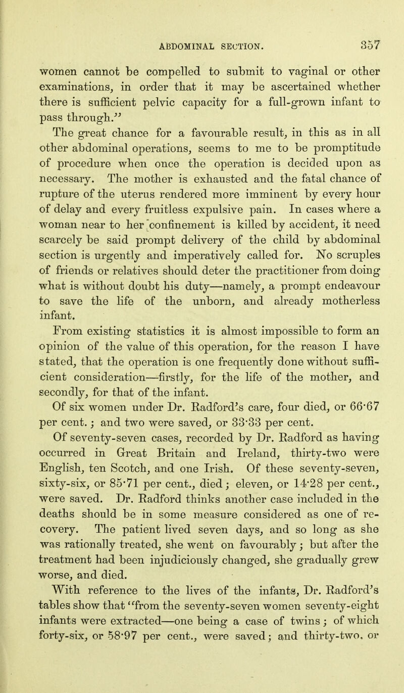 women cannot be compelled to submit to vaginal or other examinations, in order that it may be ascertained whether there is sufficient pelvic capacity for a full-grown infant to pass through.-''' The great chance for a favourable result, in this as in all other abdominal operations, seems to me to be promptitude of procedure when once the operation is decided upon as necessary. The mother is exhausted and the fatal chance of rupture of the uterus rendered more imminent by every hour of delay and every fruitless expulsive pain. In cases where a woman near to her confinement is killed by accident, it need scarcely be said prompt delivery of the child by abdominal section is urgently and imperatively called for. No scruples of friends or relatives should deter the practitioner from doing what is without doubt his duty—namely, a prompt endeavour to save the life of the unborn, and already motherless infant. From existing statistics it is almost impossible to form an opinion of the value of this operation, for the reason I have stated, that the operation is one frequently done without suffi- cient consideration—firstly, for the life of the mother, and secondly, for that of the infant. Of six women under Dr. Radford's care, four died, or 66'67 per cent.; and two were saved, or 33*33 per cent. Of seventy-seven cases, recorded by Dr. Radford as having occurred in Great Britain and Ireland, thirty-two were English, ten Scotch, and one Irish. Of these seventy-seven, sixty-six, or 85*71 per cent., died; eleven, or 14*28 per cent., were saved. Dr. Radford thinks another case included in the deaths should be in some measure considered as one of re- covery. The patient lived seven days, and so long as she was rationally treated, she went on favourably; but after the treatment had been injudiciously changed, she gradually grew worse, and died. With reference to the lives of the infants, Dr. Radford's tables show that 'from the seventy-seven women seventy-eight infants were extracted—one being a case of twins ; of which forty-six, or 58*97 per cent., were saved; and thirty-two, or