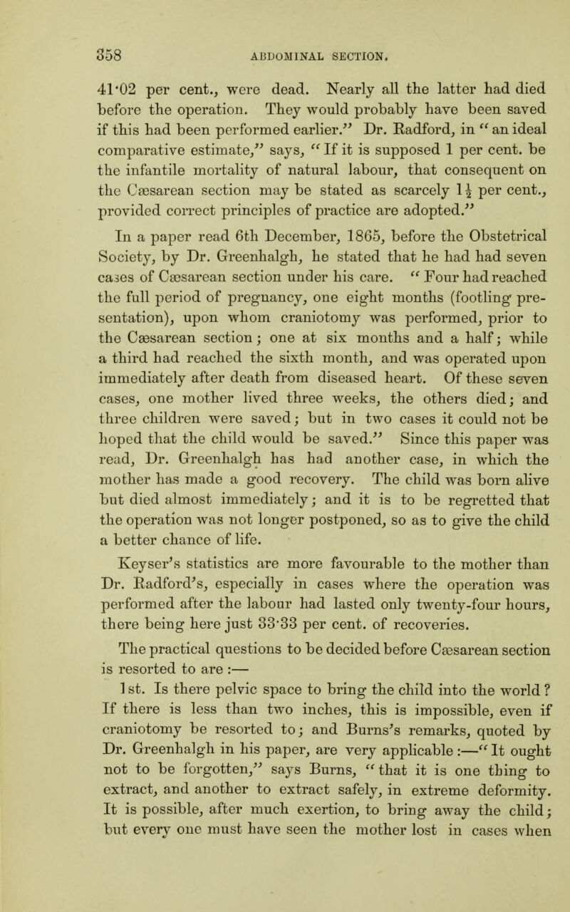 41'02 per cent., were dead. Nearly all the latter had died before the operation. They would probably have been saved if this had been performed earlier. Dr. Radford, in  an ideal comparative estimate/' says,  If it is supposed 1 per cent, be the infantile mortality of natural labour, that consequent on the Caesarean section may be stated as scarcely \ \ per cent., provided correct principles of practice are adopted. In a paper read 6th December, 1865, before the Obstetrical Society, by Dr. Greenhalgh, he stated that he had had seven cases of Cesarean section under his care.  Four had reached the full period of pregnancy, one eight months (footling pre- sentation), upon whom craniotomy was performed, prior to the Caesarean section; one at six months and a half j while a third had reached the sixth month, and was operated upon immediately after death from diseased heart. Of these seven cases, one mother lived three weeks, the others died; and three children were saved; but in two cases it could not be hoped that the child would be saved. Since this paper was read, Dr. Greenhalgh has had another case, in which the mother has made a good recovery. The child was born alive but died almost immediately; and it is to be regretted that the operation was not longer postponed, so as to give the child a better chance of life. Keysets statistics are more favourable to the mother than Dr. Radford's, especially in cases where the operation was performed after the labour had lasted only twenty-four hours, there being here just 3333 per cent, of recoveries. The practical questions to be decided before Csesarean section is resorted to are :— 1 st. Is there pelvic space to bring the child into the world ? If there is less than two inches, this is impossible, even if craniotomy be resorted to; and Burns's remarks, quoted by Dr. Greenhalgh in his paper, are very applicable :— It ought not to be forgotten, says Burns, that it is one thing to extract, and another to extract safely, in extreme deformity. It is possible, after much exertion, to bring away the child; but every one must have seen the mother lost in cases when