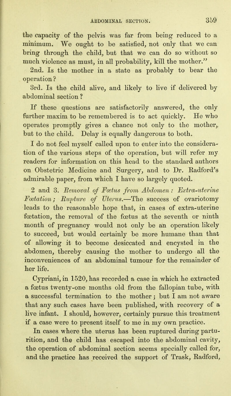 the capacity of the pelvis was far from being reduced to a minimum. We ought to be satisfied, not only that we can bring through the child, but that we can do so without so much violence as must, in all probability, kill the mother. 2nd. Is the mother in a state as probably to bear the operation ? 3rd. Is the child alive, and likely to live if delivered by abdominal section I If these questions are satisfactorily answered, the only further maxim to be remembered is to act quickly. He who operates promptly gives a chance not only to the mother, but to the child. Delay is equally dangerous to both. 1 do not feel myself called upon to enter into the considera- tion of the various steps of the operation, but will refer my readers for information on this head to the standard authors on Obstetric Medicine and Surgery, and to Dr. Radford's admirable paper, from which I have so largely quoted. 2 and 3. Bemoval of Foetus from Abdomen: Extra-uterine Foetation; Buyture of Uterus.—The success of ovariotomy leads to the reasonable hope that, in cases of extra-uterine foetation, the removal of the foetus at the seventh or ninth month of pregnancy would not only be an operation likely to succeed, but would certainly be more humane than that of allowing it to become desiccated and encysted in the abdomen, thereby causing the mother to undergo all the inconveniences of an abdominal tumour for the remainder of her life. Cypriani, in 1520, has recorded a case in which he extracted a foetus twenty-one months old from the fallopian tube, with a successful termination to the mother; but I am not aware that any such cases have been published, with recovery of a live infant. I should, however, certainly pursue this treatment if a case were to present itself to me in my own practice. In cases where the uterus has been ruptured during partu- rition, and the child has escaped into the abdominal cavity, the operation of abdominal section seems specially called for, and the practice has received the support of Trask, Radford,