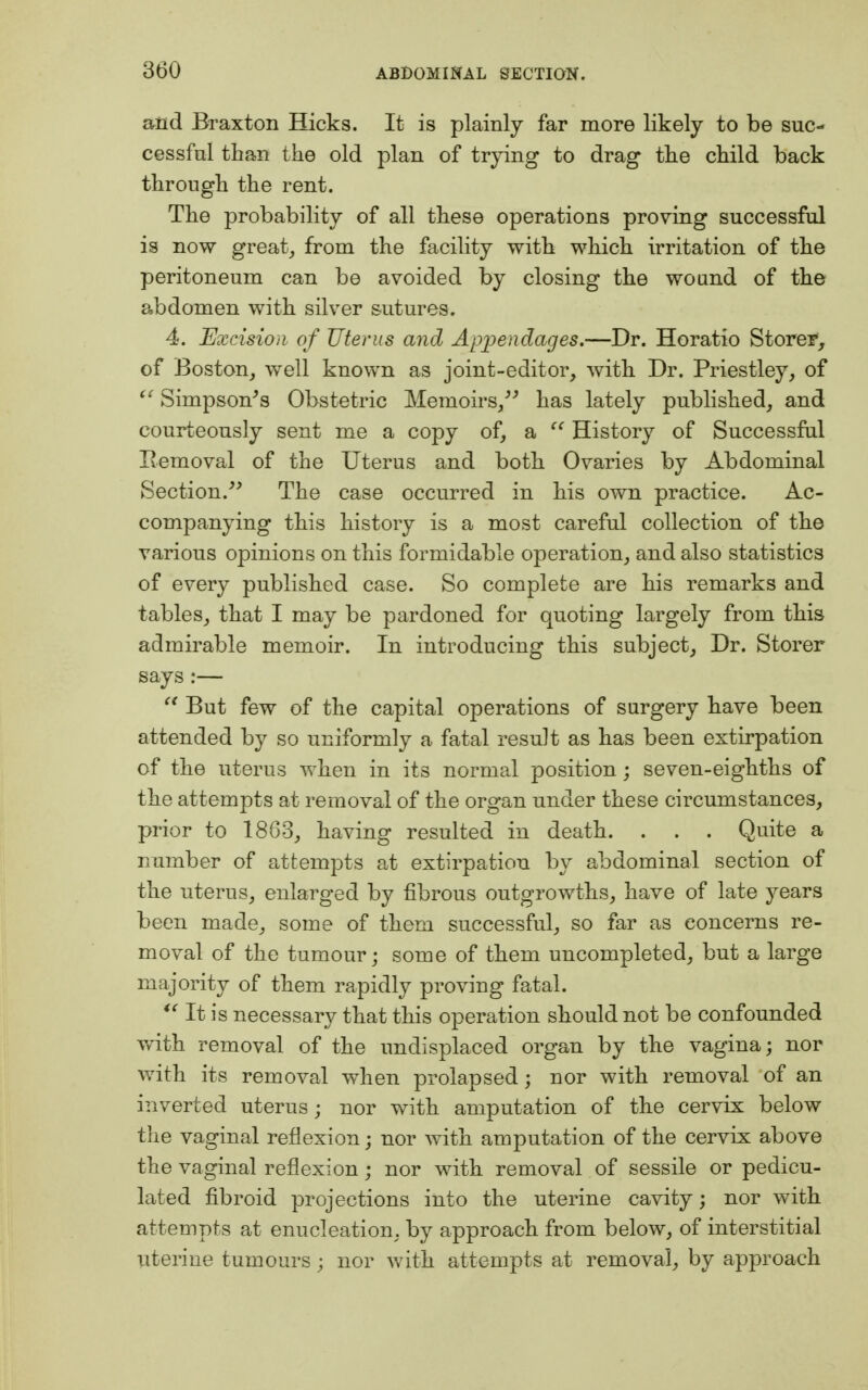 and Braxton Hicks. It is plainly far more likely to be suc- cessful than the old plan of trying to drag the child back through the rent. The probability of all these operations proving successful is now great, from the facility with which irritation of the peritoneum can be avoided by closing the wound of the abdomen with silver sutures. 4. Excision of Uterus and Appendages.—Dr. Horatio Store?, of Boston, well known as joint-editor, with Dr. Priestley, of  Simpson's Obstetric Memoirs/' has lately published, and courteously sent me a copy of, a  History of Successful Removal of the Uterus and both Ovaries by Abdominal Section. The case occurred in his own practice. Ac- companying this history is a most careful collection of the various opinions on this formidable operation, and also statistics of every published case. So complete are his remarks and tables, that I may be pardoned for quoting largely from this admirable memoir. In introducing this subject, Dr. Storer says :—  But few of the capital operations of surgery have been attended by so uniformly a fatal result as has been extirpation of the uterus when in its normal position; seven-eighths of the attempts at removal of the organ under these circumstances, prior to 1863, having resulted in death. . . . Quite a number of attempts at extirpation by abdominal section of the uterus, enlarged by fibrous outgrowths, have of late years been made, some of them successful, so far as concerns re- moval of the tumour; some of them uncompleted, but a large majority of them rapidly proving fatal.  It is necessary that this operation should not be confounded with removal of the undisplaced organ by the vagina; nor with its removal when prolapsed; nor with removal of an inverted uterus; nor with amputation of the cervix below the vaginal reflexion; nor with amputation of the cervix above the vaginal reflexion; nor with removal of sessile or pedicu- lated fibroid projections into the uterine cavity; nor with attempts at enucleation, by approach from below, of interstitial uterine tumours; nor with attempts at removal, by approach