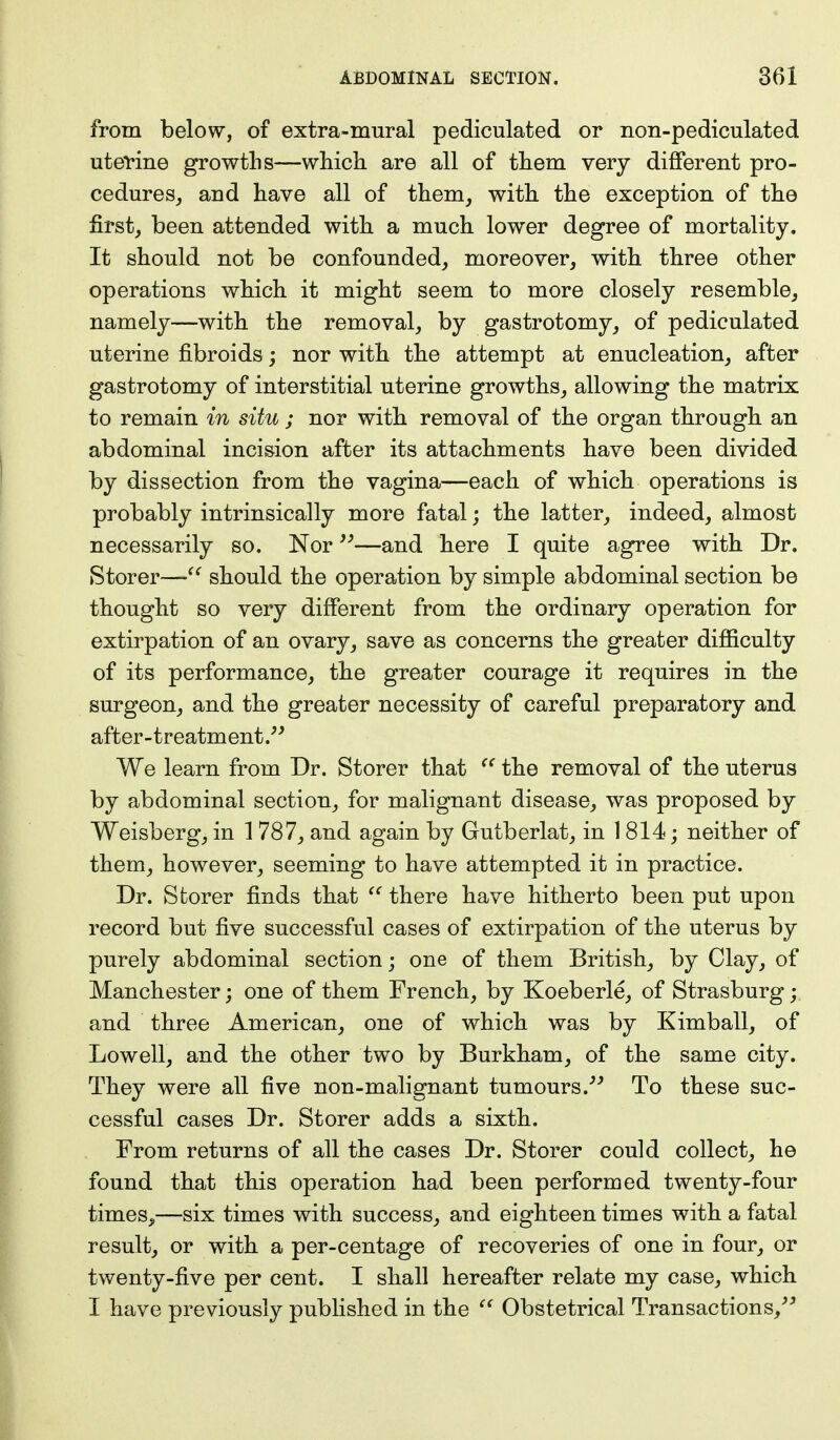 from below, of extra-mural pediculated or non-pediculated uterine growths—which, are all of them very different pro- cedures, and have all of them, with the exception of the first, been attended with a much lower degree of mortality. It should not be confounded, moreover, with three other operations which it might seem to more closely resemble, namely—with the removal, by gastrotomy, of pediculated uterine fibroids; nor with the attempt at enucleation, after gastrotomy of interstitial uterine growths, allowing the matrix to remain in situ ; nor with removal of the organ through an abdominal incision after its attachments have been divided by dissection from the vagina—each of which operations is probably intrinsically more fatal; the latter, indeed, almost necessarily so. Nor—and here I quite agree with Dr. Storer— should the operation by simple abdominal section be thought so very different from the ordinary operation for extirpation of an ovary, save as concerns the greater difficulty of its performance, the greater courage it requires in the surgeon, and the greater necessity of careful preparatory and after-treatment. We learn from Dr. Storer that  the removal of the uterus by abdominal section, for malignant disease, was proposed by Weisberg, in 1 787, and again by Gutberlat, in 1814; neither of them, however, seeming to have attempted it in practice. Dr. Sfcorer finds that  there have hitherto been put upon record but five successful cases of extirpation of the uterus by purely abdominal section; one of them British, by Clay, of Manchester; one of them French, by Koeberle, of Strasburg; and three American, one of which was by Kimball, of Lowell, and the other two by Burkham, of the same city. They were all five non-malignant tumours. To these suc- cessful cases Dr. Storer adds a sixth. From returns of all the cases Dr. Storer could collect, he found that this operation had been performed twenty-four times.,—six times with success, and eighteen times with a fatal result, or with a per-centage of recoveries of one in four, or twenty-five per cent. I shall hereafter relate my case, which I have previously published in the  Obstetrical Transactions,
