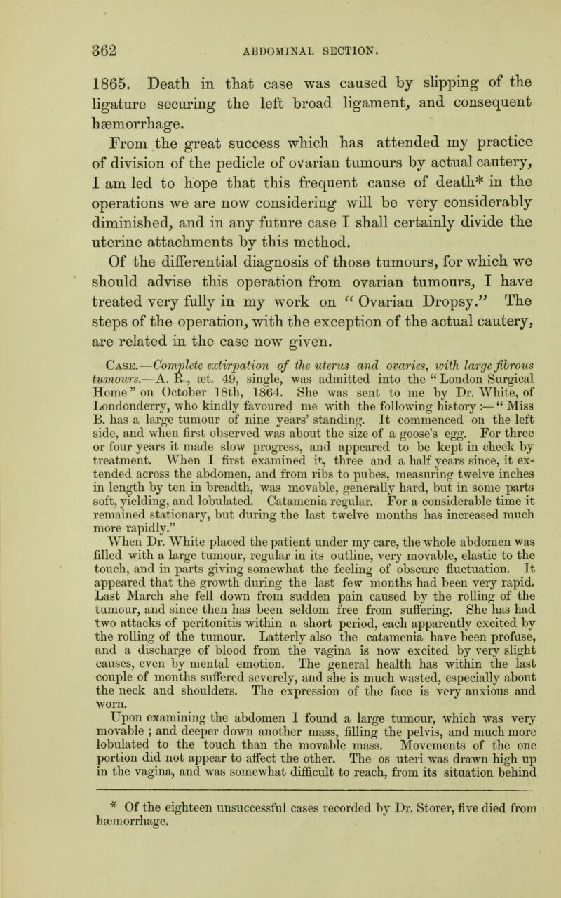 1865. Death in that case was caused by slipping of the ligature securing the left broad ligament, and consequent hsemorrhage. From the great success which has attended my practice of division of the pedicle of ovarian tumours by actual cautery, I am led to hope that this frequent cause of death* in the operations we are now considering will be very considerably diminished, and in any future case I shall certainly divide the uterine attachments by this method. Of the differential diagnosis of those tumours, for which we should advise this operation from ovarian tumours, I have treated very fully in my work on  Ovarian Dropsy. The steps of the operation, with the exception of the actual cautery, are related in the case now given. Case.—Complete extirpation of the uterus and ovaries, with large fibrous tumours.—A. B,., set. 49, single, was admitted into the  London Surgical Home on October 18th, 1864. She was sent to me by Dr. White, of Londonderry, who kindly favoured me with the following history :—  Miss B. has a large tumour of nine years' standing. It commenced on the left side, and when first observed was about the size of a goose's egg. For three or four years it made slow progress, and appeared to be kept in check by treatment. When I first examined it, three and a half years since, it ex- tended across the abdomen, and from ribs to pubes, measuring twelve inches in length by ten in breadth, was movable, generally hard, but in some parts soft, yielding, and tabulated. Catamenia regular. For a considerable time it remained stationary, but during the last twelve months has increased much more rapidly. When Dr. White placed the patient under my care, the whole abdomen was filled with a large tumour, regular in its outline, very movable, elastic to the touch, and in parts giving somewhat the feeling of obscure fluctuation. It appeared that the growth during the last few months had been very rapid, Last March she fell down from sudden pain caused by the rolling of the tumour, and since then has been seldom free from suffering. She has had two attacks of peritonitis within a short period, each apparently excited by the rolling of the tumour. Latterly also the catamenia have been profuse, and a discharge of blood from the vagina is now excited by very slight causes, even by mental emotion. The general health has within the last couple of months suffered severely, and she is much wasted, especially about the neck and shoulders. The expression of the face is very anxious and worn. Upon examining the abdomen I found a large tumour, which was very movable ; and deeper down another mass, filling the pelvis, and much more tabulated to the touch than the movable mass. Movements of the one portion did not appear to affect the other. The os uteri was drawn high up in the vagina, and was somewhat difficult to reach, from its situation behind * Of the eighteen unsuccessful cases recorded by Dr. Storer, five died from haemorrhage.