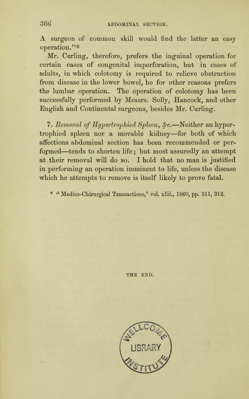 A surgeon of common skill would find the latter an easy operation/''* Mr. Curling, therefore, prefers the inguinal operation for certain cases of congenital imperforation, but in cases of adults, in which colotomy is required to relieve obstruction from disease in the lower bowel, he for other reasons prefers the lumbar operation. The operation of colotomy has been successfully performed by Messrs. Solly, Hancock, and other English and Continental surgeons, besides Mr. Curling. 7. Removal of Hypertrophied Spleen, Sfc.—Neither an hyper- trophied spleen nor a movable kidney—for both of which affections abdominal section has been recommended or per- formed—tends to shorten life; but most assuredly an attempt at their removal will do so. I hold that no man is justified in performing an operation imminent to life, unless the disease which he attempts to remove is itself likely to prove fatal. *  Medico-Chirurgical Transactions, vol. xliii., 1860, pp. 311, 312, THE END.