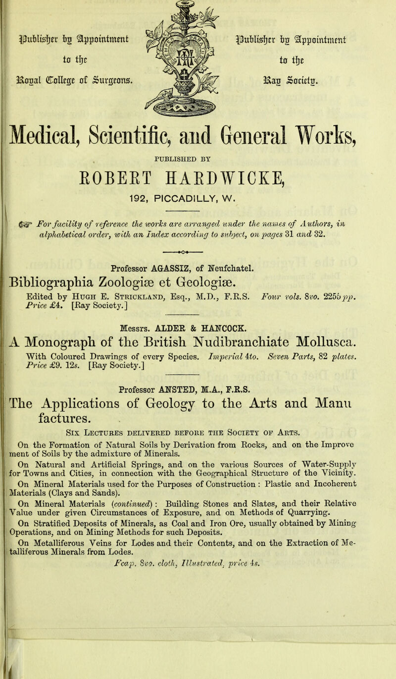 Publisher bg appointment ^^^^^^i pttblisljcr bg appointment to tfrc ^^^^ to m Eopl College of burgeons. 8**k*S?» Medical, Scientific, and General Works, PUBLISHED BY EOBEET HAEI)WICKE, 192, PICCADILLY, W. $s§° For facility of reference the works are arranged under the names of Autlwrs, in alphabetical order, xoith an Index according to subject, on pages 31 and 32. Professor AGASSIZ, of Eeufchatel. Bibliographia Zoologise et Geologise. Edited by Hugh E. Strickland, Esq., M.D., F.R.S. Four vols. Bvo. 225hpp. Price £4. [Ray Society.] Messrs. ALDER & HANCOCK. A Monograph of the British Nudibranchiate Mollusca. With Coloured Drawings of every Species. Imperial ito. Seven Parts, 82 plates. Price £9. 12s. [Ray Society.] Professor ANSTED, M.A., F.R.S. The Applications of Geology to the Arts and Manu factures. Six Lectures delivered before the Society op Arts. On the Formation of Natural Soils by Derivation from Rocks, and on the Improve ment of Soils by the admixture of Minerals. On Natural and Artificial Springs, and on the various Sources of Water-Supply for Towns and Cities, in connection with the Geographical Structure of the Vicinity. On Mineral Materials used for the Purposes of Construction : Plastic and Incoherent Materials (Clays and Sands). On Mineral Materials (continued): Building Stones and Slates, and their Relative Value under given Circumstances of Exposure, and on Methods of Quarrying. On Stratified Deposits of Minerals, as Coal and Iron Ore, usually obtained by Mining- Operations, and on Mining Methods for such Deposits. On Metalliferous Veins for Lodes and their Contents, and on the Extraction of Me- talliferous Minerals from Lodes. Fcap. Svo. cloth, Illustrated, price 4s. t