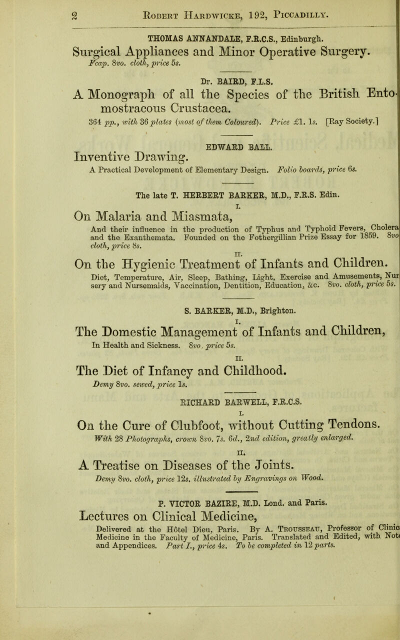 THOMAS ANN AND ALE, F.R.C.S., Edinburgh. Surgical Appliances and Minor Operative Surgery. Fcap. Svo. cloth, price 5s. Dr. BAIRD, F.L.S. A Monograph of all the Species of the British Entoj mostracous Crustacea. 364 pp., with 36 plates (most of them Coloured). Price £1. Is. [Ray Society.] EDWARD BALL. Inventive Drawing. A Practical Development of Elementary Design. Folio hoards, price 6s. The late T. HERBERT BARKER, M.D., F.R.S. Edin. r. On Malaria and Miasmata, And their influence in the production of Typhus and Typhoid Fevers, Cholera and the Exanthemata. Founded on the Fothergillian Prize Essay for 1859. Svo cloth, price 8s. m On the Hygienic Treatment of Infants and Children. Diet, Temperature, Air, Sleep, Bathing, Light, Exercise and Amusements, Nur sery and Nursemaids, Vaccination, Dentition, Education, kc. Svo. cloth, price 5s. S. BARKER, M.D., Brighton. I. The Domestic Management of Infants and Children, In Health and Sickness. Svo, price 5s. II. The Diet of Infancy and Childhood. Demy Svo. sewed, price Is. RICHARD BAR WELL, F.R.C.S. i. On the Cure of Clubfoot, without Cutting Tendons. With 28 Photographs, crown Svo. 7s. 6d., 2nd edition, greatly enlarged, II. A Treatise on Diseases of the Joints. Demy Svo. cloth, price 12s. illustrated by Engravings on Wood. P. VICTOR BAZIRE, M.D. Lond. and Paris. Lectures on Clinical Medicine, Delivered at the H6tel Dieu, Paris. By A. Trousseau, Professor of Clinici Medicine in the Faculty of Medicine, Paris. Translated and Edited, with Not< and Appendices. Part I., price 4s. To be completed in 12 parts.