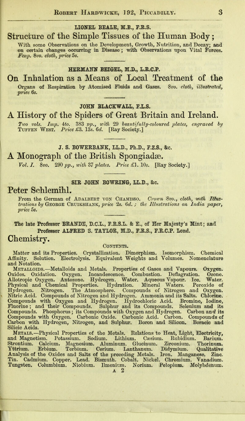 LIONEL BEALE, M.B., F.R.S. Structure of the Simple Tissues of the Human Body; With some Observations on the Development, Growth, Nutrition, and Decay; and on certain changes occurring in Disease ; with Observations upon Vital Forces. Fcap. 8vo. cloth, price 5s. HERMANN BEIGEL, M.D., L.R.C.P. On Inhalation as a Means of Local Treatment of the Organs of Respiration by Atomised Fluids and Gases. 8m cloth, illustrated, price 6s. JOHN BLACK WALL, E.L.S. A History of the Spiders of Great Britain and Ireland. Two vols. Imp. Ato. 383 pp., with 29 heautifully-coloured plates, engraved by Tuffen West. Price £3. 13s. 6d. [Ray Society.] J. S. BOWERBANK, LL.D., Ph.D., E.Z.S., &c. A Monograph of the British Spongiadse. Vol. I. 8vo. 290 pp., ivith 37plates. Price £]. 10s. [Ray Society.] SIR JOHN BOWRING, LL.D., &c. Peter Schlemihl. From the German of Adalbert von Chamisso. Crown 8vo., cloth, with Ilfous- trations by George Cruikshank, price 2s. 6d. ; the Illustrations on India paper, price 5s. The late Professor BRANDE, D.C.L., F.R.S.L. & E., of Her Majesty's Mint; and Professor ALFRED 8. TAYLOR, M.B., F.R.S., F.R.C.P. Lond. Chemistry. Contents. Matter and its Properties. Crystallization. Dimorphism. Isomorphism. Chemical Affinity. Solution. Electrolysis. Equivalent Weights and Volumes. Nomenclature and Notation. Metalloids.—Metalloids and Metals. Properties of Gases and Vapours. Oxygen. Oxides. Oxidation. Oxygen. Incandescence. Combustion. Deflagration. Ozone. Allotropic Oxygen. Antozone. Hydrogen. Water. Aqueous Vapour. Ice. Water. Physical and Chemical Properties. Hydration. Mineral Waters. Peroxide of Hydrogen. Nitrogen. The Atmosphere. Compounds of Nitrogen and Oxygen. Nitric Acid. Compounds of Nitrogen and Hydrogen. Ammonia and its Salts. Chlorine. Compounds with Oxygen and Hydrogen. Hydrochloric Acid. Bromine, Iodine, Fluorine; and their Compounds. Sulphur and its Compounds. Selenium and its Compounds. Phosphorus; its Compounds with Oxygen and Hydrogen. Carbon and its Compounds with Oxygen. Carbonic Oxide. Carbonic Acid. Carbon. Compounds of Carbon with Hydrogen, Nitrogen, and Sulphur. Boron and Silicon. Boracic and Silicic Acids. Metals.—Physical Properties of the Metals. Relations to Heat, Light, Electricity, and Magnetism. Potassium. Sodium. Lithium. Csesium. Rubidium. Barium. Strontium. Calcium. Magnesium. Aluminum. Glucinum. Zirconium. Thorinum. Yttrium. Erbium. Terbium. Cerium. Lanthanum. Didymium. Qualitative Analysis of the Oxides and Salts of the preceding Metals. Iron. Manganese. Zinc. Tin. Cadmium. Copper. Lead. Bismuth. Cobalt. Nickel. Chromium. Vanadium. Tungsten. Columbium. Niobium. Ilmenium. Norium. Pelopium. Molybdenum.