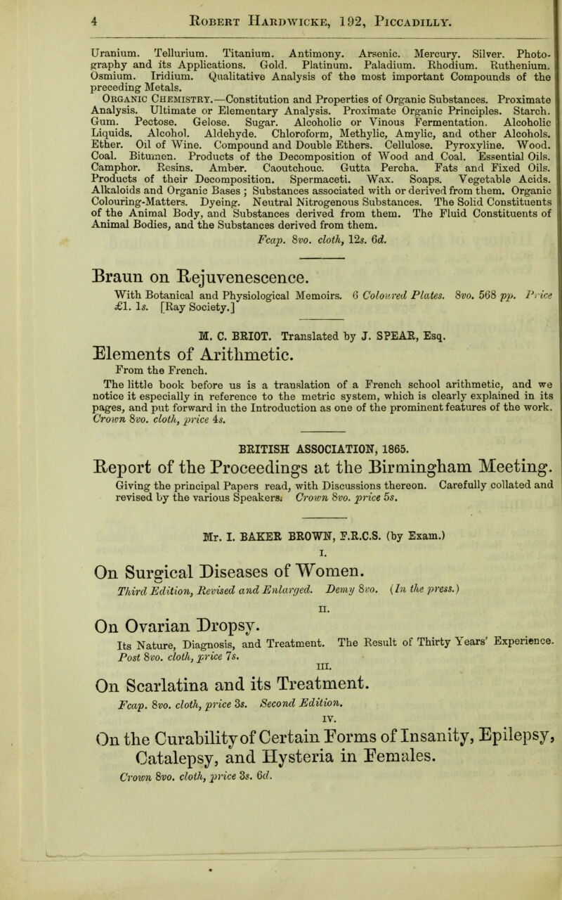 Uranium. Tellurium. Titanium. Antimony. Arsenic. Mercury. Silver. Photo- graphy and its Applications. Gold. Platinum. Paladium. Rhodium. Ruthenium. 1 Osmium. Iridium. Qualitative Analysis of the most important Compounds of the ] preceding Metals. Organic Chemistry.—Constitution and Properties of Organic Substances. Proximate I Analysis. Ultimate or Elementary Analysis. Proximate Organic Principles. Starch. I Gum. Pectose. Gelose. Sugar. Alcoholic or Vinous Fermentation. Alcoholic | Liquids. Alcohol. Aldehyde. Chloroform, Methylic, Amylic, and other Alcohols. 1 Ether. Oil of Wine. Compound and Double Ethers. Cellulose. Pyroxyline. Wood. Coal. Bitumen. Products of the Decomposition of Wood and Coal. Essential Oils. Camphor. Resins. Amber. Caoutchouc. Gutta Percha. Fats and Fixed Oils. Products of their Decomposition. Spermaceti. Wax. Soaps. Vegetable Acids. Alkaloids and Organic Bases ; Substances associated with or derived from them. Organic Colouring-Matters. Dyeing. Neutral Nitrogenous Substances. The Solid Constituents of the Animal Body, and Substances derived from them. The Fluid Constituents of Animal Bodies, and the Substances derived from them. Fcap. 8vo. cloth, 12s. 6d. Braun on Rejuvenescence. With Botanical and Physiological Memoirs. 6 Coloured Plates. 8vo. 568 pp. Price £1. Is. [Ray Society.] M. C. BRIOT. Translated by J. SPEAR, Esq. Elements of Arithmetic. From the French. The little book before us is a translation of a French school arithmetic, and we notice it especially in reference to the metric system, which is clearly explained in its pages, and put forward in the Introduction as one of the prominent features of the work. Crown 8vo. cloth, price is. BRITISH ASSOCIATION, 1865. Report of the Proceedings at the Birmingham Meeting. Giving the principal Papers read, with Discussions thereon. Carefully collated and revised by the various Speakers; Crown 8vo. price 5s. Mr. I. BAKER BROWN, F.R.C.S. (by Exam.) i. On Surgical Diseases of Women. Third Edition, Revised and Enlarged. Demy 8vo. (In the press.) II. On Ovarian Dropsy. Its Nature, Diagnosis, and Treatment. The Result of Thirty Years' Experience. Post 8vo. cloth, price 7s. III. On Scarlatina and its Treatment. Fcap. 8vo. cloth, price 3s. Second Edition. IV. On the Curability of Certain Forms of Insanity, Epilepsy, Catalepsy, and Hysteria in Females. Croivn 8vo. cloth, price Zs. 6d.