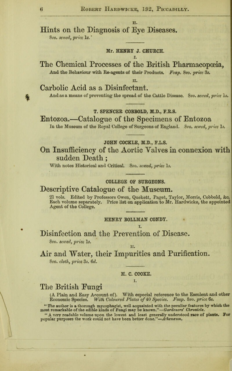 H. Hints on the Diagnosis of Eye Diseases. 8vo. sewed, price Is. Mr. HENRY J. CHURCH. I. The Chemical Processes of the British Pharmacopoeia, And the Behaviour with Re-agents of their Products. Fca.jp. 8vo. price Zs. H. Carbolic Acid as a Disinfectant. And as a means of preventing the spread of the Cattle Disease. 8vo. sewed, price Is* T. SPENCER COBBOLD, M.D., F.R.S. Entozoa.—Catalogue of the Specimens of Entozoa In the Museum of the Royal College of Surgeons of England. 8vo. sewed, price Is. JOHN COCKLE, M.D., F.L.S. On Insufficiency of the Aortic Yalves in connexion with sudden Death ; With notes Historical and Critical. 8vo. sewed, price Is. COLLEGE OF SURGEONS. Descriptive Catalogue of the Museum. 21 vols. Edited by Professors Owen, Quekett, Paget, Taylor, Morris, Cobbold, &c. Each volume separately. Price list on application to Mr. Hardwicke, the appointed Agent of the College. HENRY BOLLMAN CONDY. I. Disinfection and the Prevention of Disease. 8vo. sewed, price Is. ii. Air and Water, their Impurities and Purification. 8vo. cloth, price 3s. 6d. M. C. COOKE. I. The British Eungi (A Plain and Easy Account of). With especial reference to the Esculent and other Economic Species. With Coloured Plates of 40 Species. Fcap. 8vo. price 6s.  The author is a thorough mycophagist, well acquainted with the peculiar features by which the most remarkable of the edible kinds of Fungi may be known.—Gardeners' Chronicle.  A very readable volume upon the lowest and least generally understood race of plants. For popular purposes the work could not have been better done.—Athenaeum,
