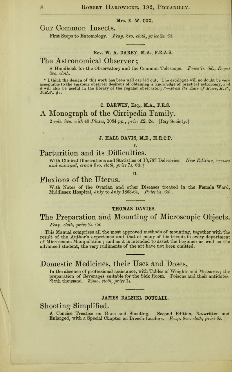 Mrs. E. W. COX. Our Common Insects. First Steps to Entomology. Fcap. 8vo. cloth, price 2s. 6d. Rev. W. A. DARBY, M.A., F.R.A.S. The Astronomical Observer; A Handbook for the Observatory and the Common Telescope. Price 7s. 6d., Royal 8vo. cloth.  I think the design of this work has been well carried out. The catalogue will no doubt be very acceptable to the amateur observer desirous of obtaining a knowledge of practical astronomy, and it will also be useful in the library of the regular observatory.—From the Earl of Rosse, K.V., F.R.S.. #c. C. DARWIN, Esq., M.A., F.R.S. A Monograph of the Cirripedia Pamily. 2 vols. 8vo. tcith 40 Plates, 1084pp., price £2. 2s. [Ray Society.] J. HALL DAVIS, M.D., M.R.C.P. i. Parturition and its Difficulties. With Clinical Illustrations and Statistics of 13,783 Deliveries. New Edition, revised and enlarged, crown 8vo. cloth, price Is. 6d. ) II. Flexions of the Uterus. With Notes of the Ovarian and other Diseases treated in the Female Ward, Middlesex Hospital, July to July 18o3-64. Price 2s. 6d. THOMAS DAVIES. The Preparation and Mounting of Microscopic Objects. Fcap. cloth, price 2s. 6d. This Manual comprises all the most approved methods of mounting1, together with the result of the Author's experience and that of many of his friends in every department of Microscopic Manipulation ; and as it is intended to assist the beginner as well as the advanced student, the very rudiments of the art have not been omitted. Domestic Medicines, their Uses and Doses, In the absence of professional assistance, with Tables of Weights and Measures; the preparation of Beverages suitable for the Sick Room. Poisons and their antidotes. Sixth thousand. 2>2mo. cloth, price Is. JAMES DALZIEL DOTJGALL. Shooting Simplified. A Concise Treatise on Gun3 and Shooting. Second Edition, Re-written and Enlarged, with a Special Chapter on Breech-Loaders. Fcap. 8vo. cloth, price 6s.