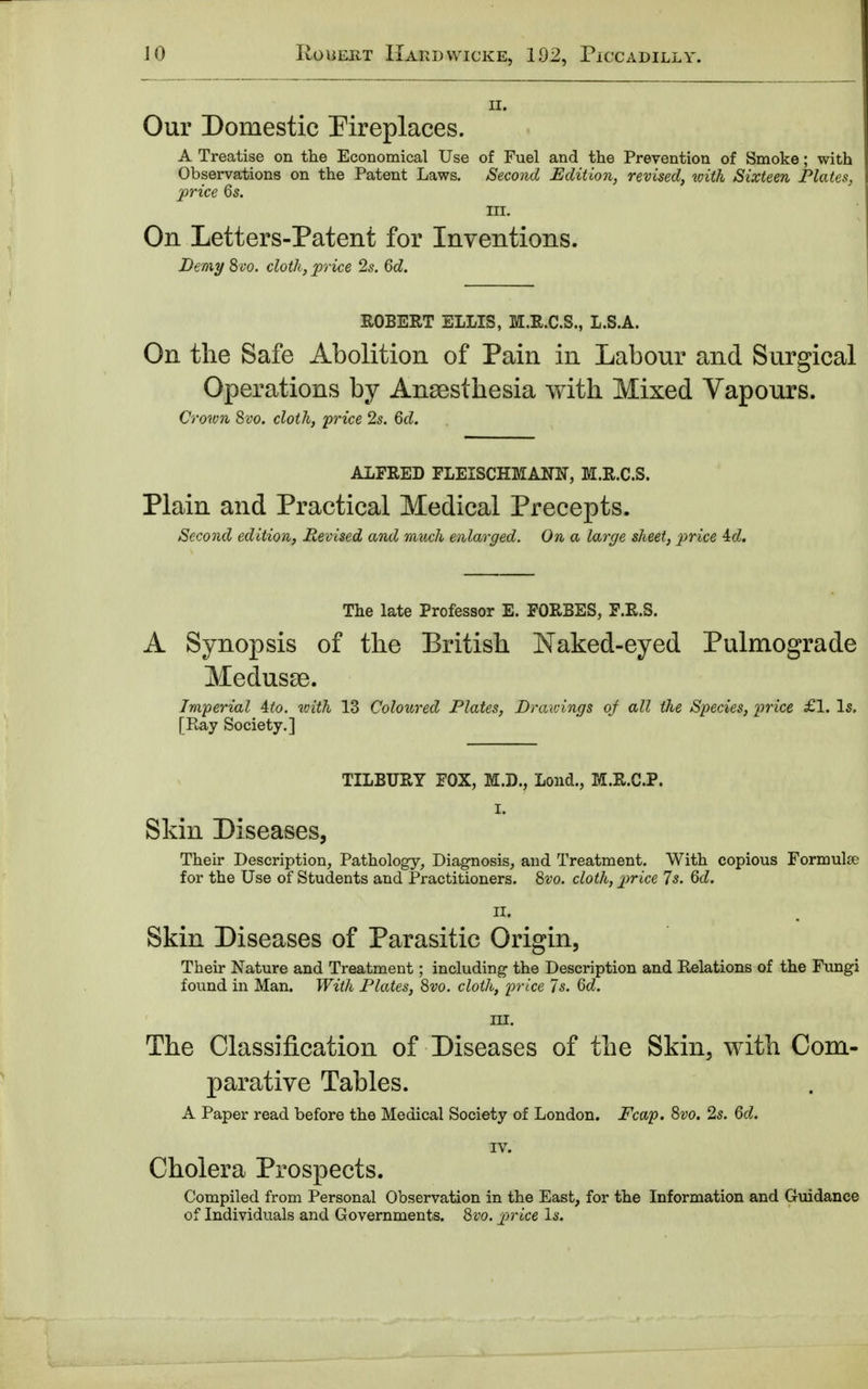 ii. Our Domestic Fireplaces. A Treatise on the Economical Use of Fuel and the Prevention of Smoke; with Observations on the Patent Laws. Second Edition, revised, with Sixteen Plates, price 6s. BEL On Letters-Patent for Inventions. Demy 8vo. cloth, price 2s. 6d. ROBERT ELLIS, M.R.C.S., L.S.A. On the Safe Abolition of Pain in Labour and Surgical Operations by Anaesthesia with Mixed Vapours. Crown 8vo. cloth, price 2s. 6d. ALFRED FLEISCHMANN, M.R.C.S. Plain and Practical Medical Precepts. Second edition, Revised and much enlarged. On a large sheet, price 4cZ. The late Professor E. FORBES, F.R.S. A Synopsis of the British Naked-eyed Pulmograde Medusae. Imperial 4to. with 13 Coloured Plates, Drawings of all the Species, price £1. Is. [Ray Society.] TILBURY FOX, M.D., Lond., M.R.C.P. I. Skin Diseases, Their Description, Pathology, Diagnosis, and Treatment. With copious Formula? for the Use of Students and Practitioners. 8vo. cloth, price Is. 6d. II. Skin Diseases of Parasitic Origin, Their Nature and Treatment; including the Description and Relations of the Fungi found in Man. With Plates, 8vo. cloth, price Is. Qd. III. The Classification of Diseases of the Skin, with Com- parative Tables. A Paper read before the Medical Society of London. Fcap. 8vo. 2s. 6d. IV. Cholera Prospects. Compiled from Personal Observation in the East, for the Information and Guidance of Individuals and Governments. 8vo. price Is.