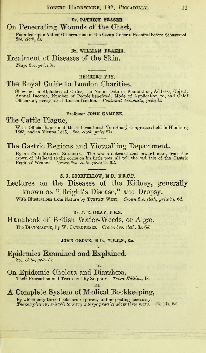 Dr. PATRICK ERASER. On Penetrating Wounds of the Chest, Founded upon Actual Observations in the Camp General Hospital before Sebastopol. 8vo. cloth, 5s. Dr. WILLIAM FRAZER. Treatment of Diseases of the Skin. Fcap. 8vo. price 3s. HERBERT FRY. The Boyal Guide to London Charities. Showing, in Alphabetical Order, the Name, Date of Foundation, Address, Object, Annual Income, Number of People benefited, Mode of Application to, and Chief Officers of, every Institution in London. Published Annually, price Is. Professor J QUE GAMGEE. The Cattle Plague, With Official Reports of the International Veterinary Congresses held in Hamburg 1863, and in Vienna 1865. 8vo. cloth, price 21s. The Gastric Regions and Victualling Department. By an Old Militia Suegeon. The whole outward and inward man, from the crown of his head to the corns on his little toes, all tell the sad tale of the Gastric Regions' Wrongs. Crown 8vo. cloth, price 2s. 6d. S. J. GOODFELLOW, M.B., F.R.C.P. Lectures on the Diseases of the Kidney, generally- known as 66 Bright's Disease, and Dropsy. With Illustrations from Nature by Tuffen West. Croivn 8vo. cloth, price 7s. 6d. Dr. J. E. GRAY, F.R.S. Handbook of British Water-Weeds, or Algae. The Diatomace^, by W. Carrutheks. Crown 8vo. cloth, 3s. -6d. JOHN GROVE, M.D., M.R.C.S., &c. i. Epidemics Examined and Explained. 8vo. cloth, price 5s. m On Epidemic Cholera and Diarrhoea, Their Prevention and Treatment by Sulphur. Third Edition, Is. hi. A Complete System of Medical Bookkeeping, By which only three books are required, and no posting necessary. The complete set, suitable to carry a large 'practice about three years. £i. lis. 6d.