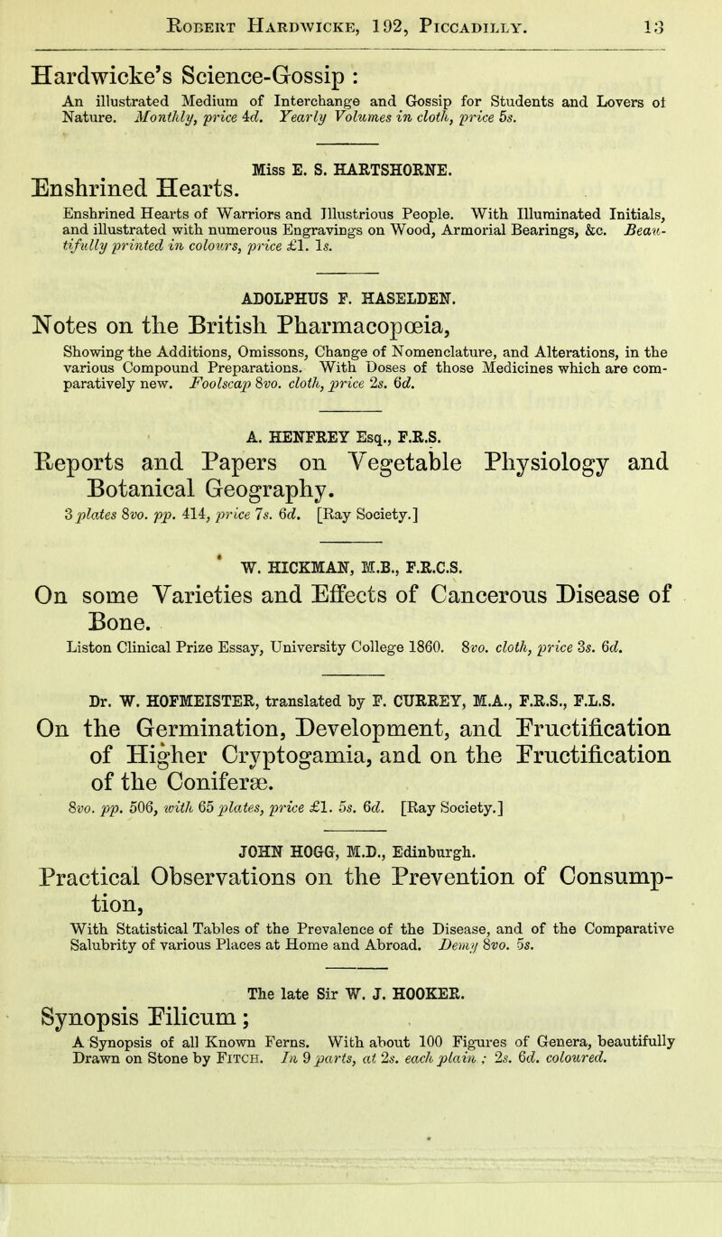 Hardwicke's Science-Gossip : An illustrated Medium of Interchange and Gossip for Students and Lovers oi Nature. Monthly, price M. Yearly Volumes in cloth, price 5s. Miss E. S. HARTSHORNE. Enshrined Hearts. Enshrined Hearts of Warriors and Illustrious People. With Illuminated Initials, and illustrated with numerous Engravings on Wood, Armorial Bearings, &c. Beau- tifully printed in colours, price £1. Is. ADOLPHUS F. HASELDE1T. Notes on the British Pharmacopoeia, Showing the Additions, Omissons, Change of Nomenclature, and Alterations, in the various Compound Preparations. With Doses of those Medicines which are com- paratively new. Foolscap 8vo. cloth, price 2s. 6d. A. HENFREY Esq., F.R.S. Heports and Papers on Vegetable Physiology and Botanical Geography. 3plates 8vo. pp. 414, price 7s. 6d. [Ray Society.] W. HICKMAST, M.B., F.R.C.S. On some Varieties and Effects of Cancerous Disease of Bone. Liston Clinical Prize Essay, University College 1860. 8vo. cloth, price 3s. 6d. Dr. W. HOFMEISTER, translated by F. CURREY, M.A., F.R.S., F.L.S. On the Germination, Development, and Fructification of Higher Cryptogamia, and on the Fructification of the Coniferse. 8vo. pp. 506, with 65 plates, price £1. 5s. 6d. [Ray Society.] JOHN HOGG, M.D., Edinburgh. Practical Observations on the Prevention of Consump- tion, With Statistical Tables of the Prevalence of the Disease, and of the Comparative Salubrity of various Places at Home and Abroad. Demy 8vo. 5s. The late Sir W. J. HOOKER. Synopsis Pilicum; A Synopsis of all Known Ferns. With about 100 Figures of Genera, beautifully Drawn on Stone by Fitch. In 9 parts, at 2s. each plain ; 2s. 6d. coloured.