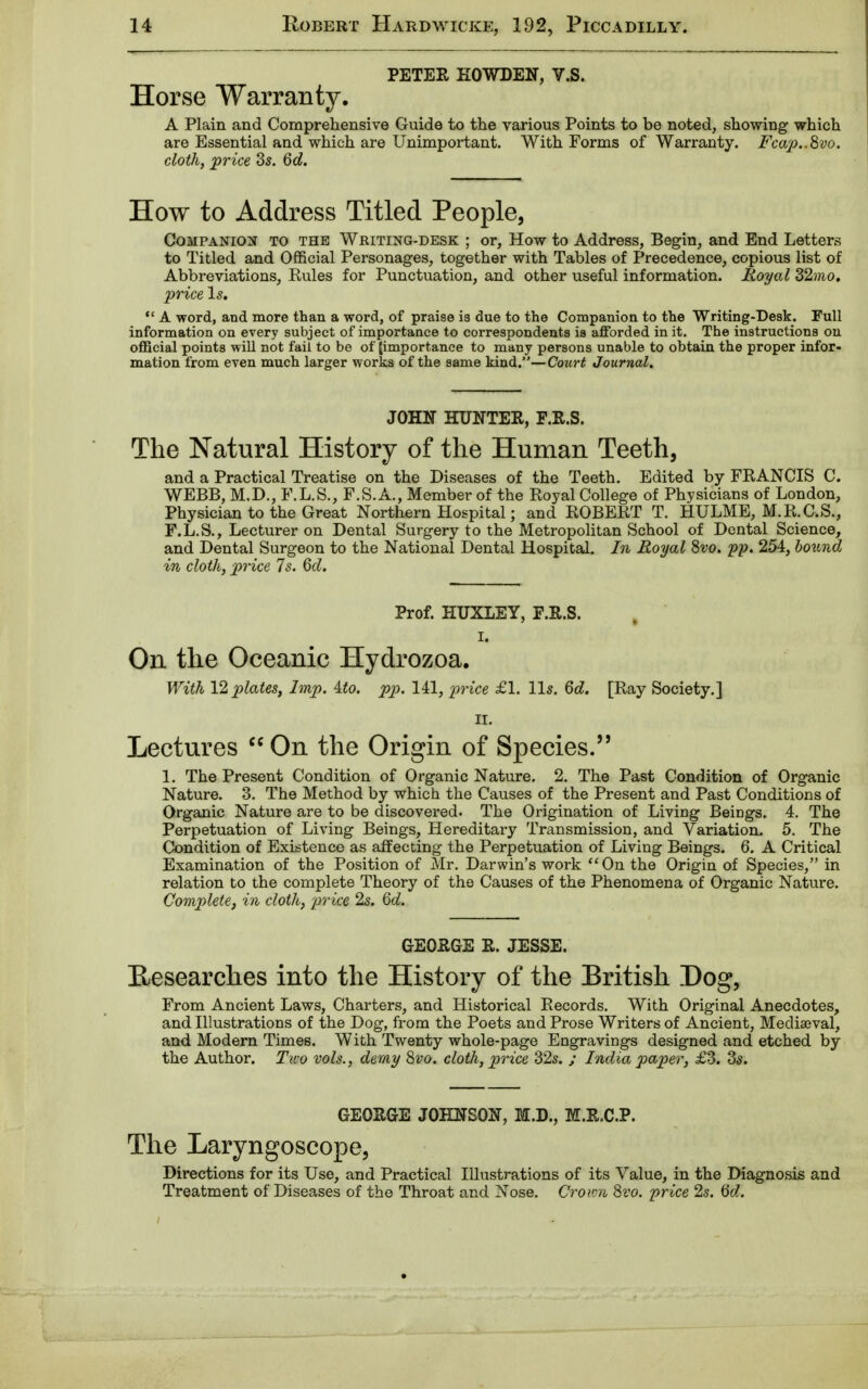 PETER KOWDEN, V.S. Horse Warranty. A Plain and Comprehensive Guide to the various Points to be noted, showing which are Essential and which are Unimportant. With Forms of Warranty. Fcap..8vo. cloth, price 3s. 6d. How to Address Titled People, Companion to the Writing-desk ; or, How to Address, Begin, and End Letters to Titled and Official Personages, together with Tables of Precedence, copious list of Abbreviations, Rules for Punctuation, and other useful information. Royal 32mo. price Is.  A word, and more than a word, of praise is due to the Companion to the Writing-Desk. Full information on every subject of importance to correspondents is afforded in it. The instructions on official points will not fail to be of [importance to many persons unable to obtain the proper infor- mation from even much larger works of the same kind.—Court Journal. JOHN HUNTER, F.R.S. The Natural History of the Human Teeth, and a Practical Treatise on the Diseases of the Teeth. Edited by FRANCIS C. WEBB, M.D., F.L.S., F.S.A., Member of the Royal College of Physicians of London, Physician to the Great Northern Hospital; and ROBERT T. HULME, M.R.C.S., F.L.S., Lecturer on Dental Surgery to the Metropolitan School of Dental Science, and Dental Surgeon to the National Dental Hospital. In Royal 8vo. pp. 254, bound in cloth, price Is. 6cl. Prof. HUXLEY, F.R.S. i. On the Oceanic Hydrozoa. With 12 plates, Imp. Mo. pp. 141, price £1. lis. 6d. [Ray Society.] II. Lectures  On the Origin of Species. 1. The Present Condition of Organic Nature. 2. The Past Condition of Organic Nature. 3. The Method by which the Causes of the Present and Past Conditions of Organic Nature are to be discovered. The Origination of Living Beings. 4. The Perpetuation of Living Beings, Hereditary Transmission, and Variation. 5. The Condition of Existence as affecting the Perpetuation of Living Beings. 6. A Critical Examination of the Position of Mr. Darwin's work On the Origin of Species, in relation to the complete Theory of the Causes of the Phenomena of Organic Nature. Complete, in cloth, -price 2s. 6d. GEORGE R. JESSE. Researches into the History of the British Dog, From Ancient Laws, Charters, and Historical Records. With Original Anecdotes, and Illustrations of the Dog, from the Poets and Prose Writers of Ancient, Mediaeval, and Modern Times. With Twenty whole-page Engravings designed and etched by the Author. Two vols., demy 8vo. cloth, price 32s. ; India paper, £3. 3s. GEORGE JOHNSON, M.D., M.R.C.P. The Laryngoscope, Directions for its Use, and Practical Illustrations of its Value, in the Diagnosis and Treatment of Diseases of the Throat and Nose. Crown 8vo. price 2s. 6d.