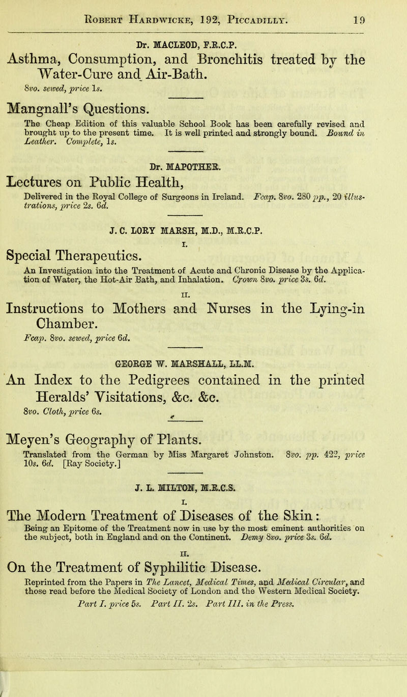 Dr. MACLEOD, E.R.C.P. Asthma, Consumption, and Bronchitis treated by the Water-Cure and Air-Bath. 8vo. sewed, price Is. Mangnall's Questions. The Cheap Edition of this valuable School Book has been carefully revised and brought up to the present time. It is well printed and strongly bound. Bound in Leather. Complete, Is. Dr. MAPOTHER. Lectures on Public Health, Delivered in the Royal College of Surgeons in Ireland. Fcap. Svo. 280 pp>., 20 illus- trations, price 2s. 6d. J. C. LORY MARSH, M.D., M.Xt.C.P. I. Special Therapeutics. An Investigation into the Treatment of Acute and Chronic Disease by the Applica- tion of Water, the Hot-Air Bath, and Inhalation. Crown 8vo. price Bs. 6d. II. Instructions to Mothers and Nurses in the Lying-in Chamber. Fcap. 8vo. sewed, price 6d. GEORGE m MARSHALL, LL.M. An Index to the Pedigrees contained in the printed Heralds' Visitations, &c. &c. 8vo. Cloth, price 6s. Meyen's Geography of Plants. Translated from the German by Miss Margaret Johnston. 8vo. py. 422, price 10s. 6d. [Bay Society.] J. L. MILTON, M.R.C.8. I. The Modern Treatment of Diseases of the Skin: Being an Epitome of the Treatment now in use by the most eminent authorities on the subject, both in England and on the Continent. Demy 8vo. 'price c3s. Qd. n. On the Treatment of Syphilitic Disease. Beprinted from the Papers in The Lancet, Medical Times, and Medical Circular, and those read before the Medical Society of London and the Western Medical Society. Part I. price 5s. Fart II. 2s. Fart 111. in the Press.