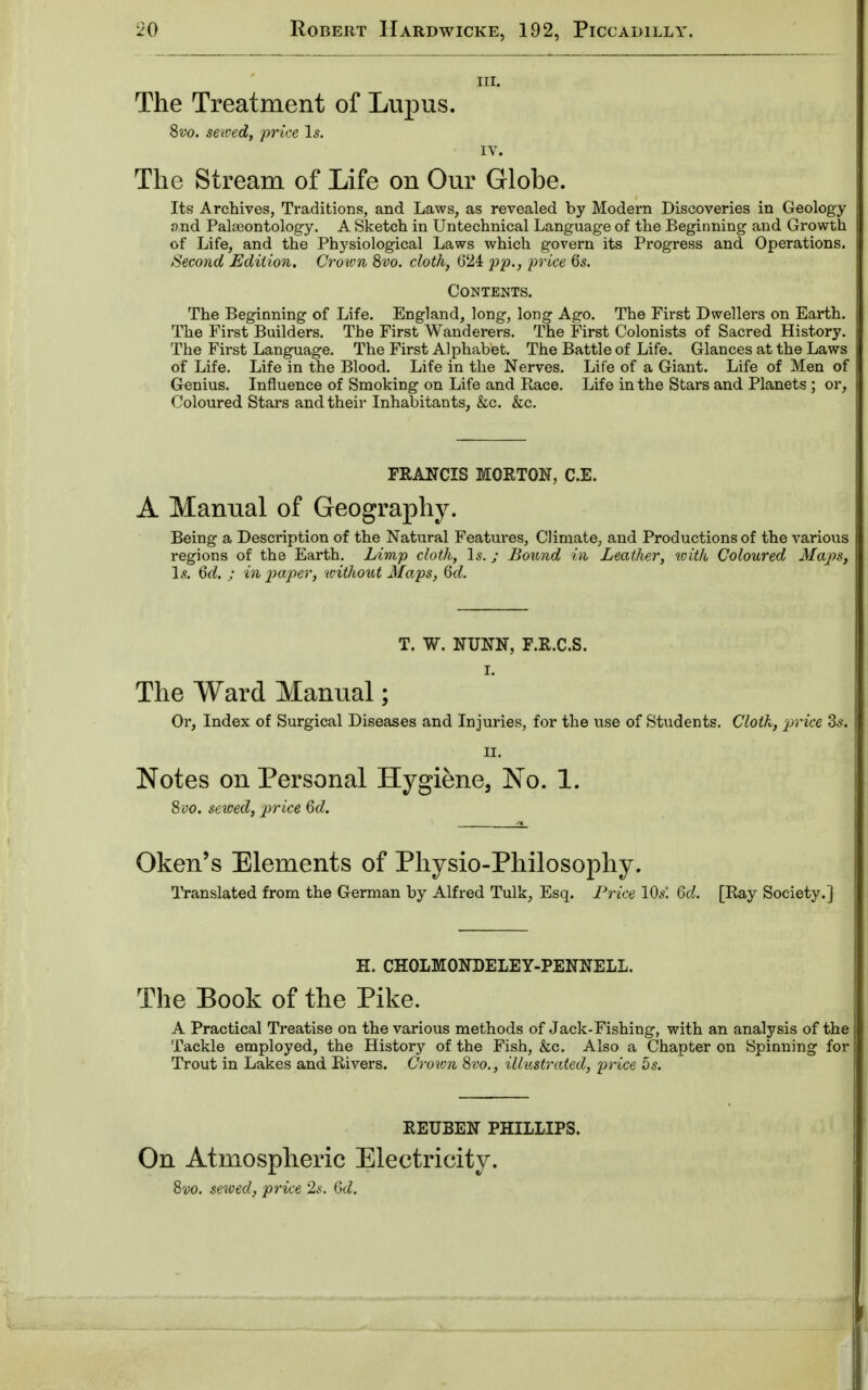 hi. The Treatment of Lupus. Svo. sewed, price Is. IV. The Stream of Life on Our Globe. Its Archives, Traditions, and Laws, as revealed by Modern Discoveries in Geology and Palaeontology. A Sketch in Untechnical Language of the Beginning and Growth of Life, and the Physiological Laws which govern its Progress and Operations. Second Edition, Crown 8vo. cloth, 624 pp., price 6s. Contents. The Beginning of Life. England, long, long Ago. The First Dwellers on Earth. The First Builders. The First Wanderers. The First Colonists of Sacred History. The First Language. The First Alphabet. The Battle of Life. Glances at the Laws of Life. Life in the Blood. Life in the Nerves. Life of a Giant. Life of Men of Genius. Influence of Smoking on Life and Race. Life in the Stars and Planets ; or, Coloured Stars and their Inhabitants, &c. &c. FRANCIS MORTON, C.E. A Manual of Geography. Being a Description of the Natural Features, Climate, and Productions of the various regions of the Earth. Limp cloth, Is.; Bound in Leather, with Coloured Maps, Is. 6d. ; in paper, without Maps, 6d. T. W. NUNN, F.R.C.S. L The Ward Manual; Or, Index of Surgical Diseases and Injuries, for the use of Students. Cloth, price 3$. II. Notes on Personal Hygiene, No. 1. Svo. setoed, price 6d. Oken's Elements of Physio-Philosophy. Translated from the German by Alfred Tulk, Esq. Price 10s. 6d. [Ray Society.] H. CHOLMONDELEY-PENNELL. The Book of the Pike. A Practical Treatise on the various methods of Jack-Fishing, with an analysis of the Tackle employed, the History of the Fish, &c. Also a Chapter on Spinning for Trout in Lakes and Rivers. Crown 8vo., illustrated, price 5s. REUBEN PHILLIPS. On Atmospheric Electricity. 8vo. sewed, price 2s. 6d.