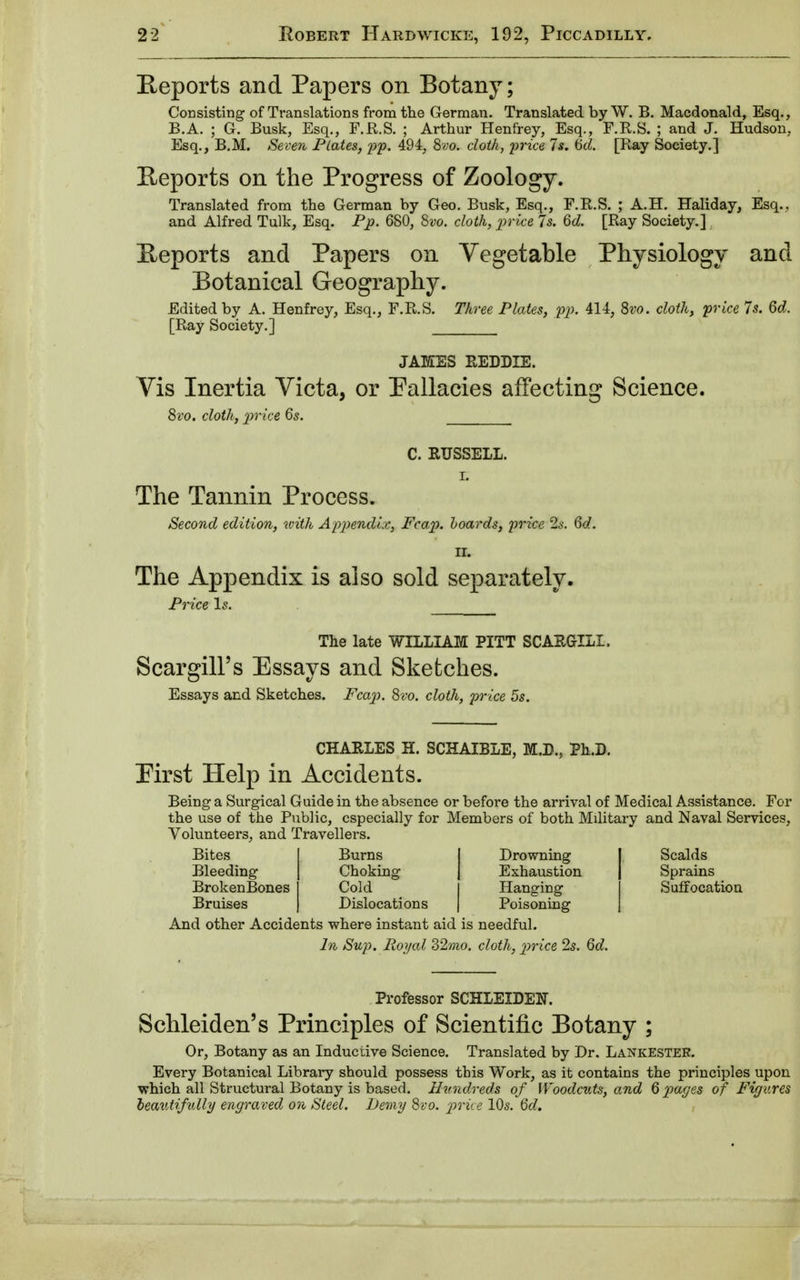 Reports and Papers on Botany; Consisting of Translations from the German. Translated by W. B. Macdonald, Esq., B.A. ; G. Busk, Esq., F.R.S. ; Arthur Henfrey, Esq., F.R.S. ; and J. Hudson,. Esq., B.M. Seven Plates, pp. 494, 8vo. cloth, price 7 s. 6d. [Ray Society.] Reports on the Progress of Zoology. Translated from the German by Geo. Busk, Esq., F.R.S. ; A.H. Haliday, Esq.. and Alfred Tulk, Esq. Pp. 680, Svo. cloth, price Is. 6d. [Ray Society.] Reports and Papers on Vegetable Physiology and Botanical Geography. Edited by A. Henfrey, Esq., F.R.S. Three Plates, pp. 414, 8vo. cloth, price 7 s. 6d. [Ray Society.] JAMES REDDIE. Vis Inertia Victa, or Fallacies affecting Science. 8vo. cloth, price 6s. C. RUSSELL. r. The Tannin Process. Second edition, with Appendix, Fcap. hoards, price 2s. 6d. II. The Appendix is also sold separately. Price Is. The late WILLIAM PITT SCARGILI. Scargill's Essays and Sketches. Essays and Sketches. Fcap. 8vo. cloth, price 5s. CHARLES H. SCHAIBLE, M.B., Ph.D. Pirst Help in Accidents. Being a Surgical Guide in the absence or before the arrival of Medical Assistance. For the use of the Public, especially for Members of both Military and Naval Services, Volunteers, and Travellers. Bites Burns Drowning I Scalds Bleeding Choking J Exhaustion j Sprains BrokenBones I Cold Hanging Suffocation Bruises | Dislocations | Poisoning j And other Accidents where instant aid is needful. In Sup. Royal 32mo. cloth, price 2s. 6d. Professor SCHLEIDEN. Schleiden's Principles of Scientific Botany ; Or, Botany as an Inductive Science. Translated by Dr. LankesteR. Every Botanical Library should possess this Work, as it contains the principles upon which all Structural Botany is based. Hundreds of Woodcuts, and 6 pages of Figures beautifully engraved on Steel. Demy 8vo. price 10s. 6d.