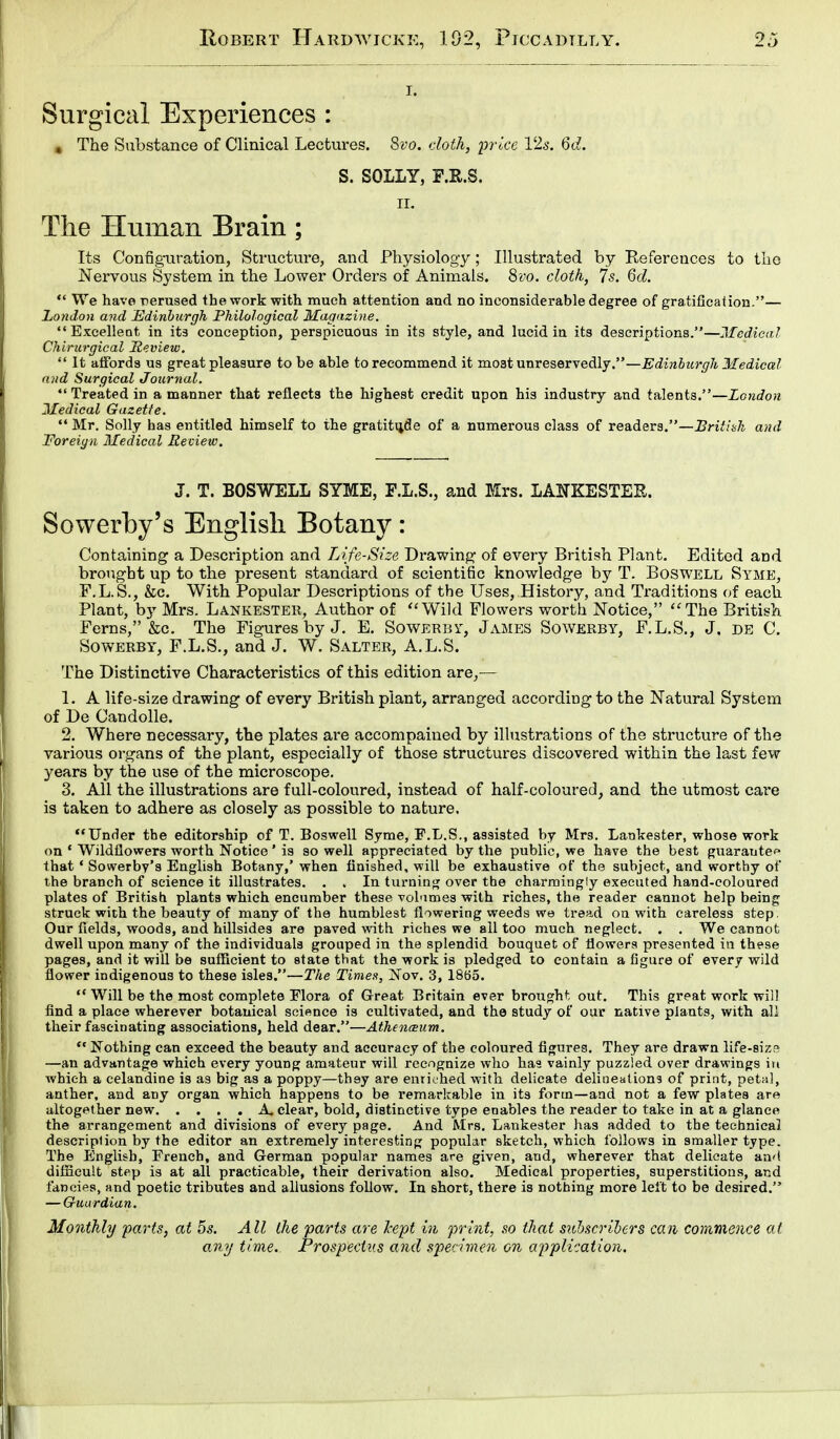 i. Surgical Experiences : # The Substance of Clinical Lectures. Svo. cloth, price 12s. 6d. S. SOLLY, F.R.S. ii. The Human Brain; Its Configuration, Structure, and Physiology; Illustrated by References to the Nervous System in the Lower Orders of Animals. 8vo. cloth, 7s. 6d.  We have nerused the work with much attention and no inconsiderable degree of gratification.— London and Edinburgh Philological Magazine. Excellent in its conception, perspicuous in its style, and lucid in its descriptions.—Medical Chirurgical Review.  It affords us great pleasure to be able to recommend it mo3t unreservedly.—Edinburgh Medical and Surgical Journal.  Treated in a manner that reflects the highest credit upon his industry and talents.—London Medical Gazette.  Mr. Solly has entitled himself to the gratitude of a numerous class of readers.—British and Foreign Medical Review. J. T. BOSWELL SYME, F.L.S., and Mrs. LA1TKESTEK. Sowerby's English Botany: Containing a Description and Life-Size Drawing of every British Plant. Edited and brought up to the present standard of scientific knowledge by T. Boswell Syme, F.L.S., &c. With Popular Descriptions of the Uses, History, and Traditions of each Plant, by Mrs. Lankester, Author of Wild Flowers worth Notice, The British Ferns, &c. The Figures by J. E. Sowerby, James Sowerby, F.L.S., J. de C. Sowerby, F.L.S., and J. W. Salter, A.L.S. The Distinctive Characteristics of this edition are,— 1. A life-size drawing of every British plant, arranged according to the Natural System of De Candolle. 2. Where necessary, the plates are accompanied by illustrations of the structure of the various organs of the plant, especially of those structures discovered within the last few years by the use of the microscope. 3. All the illustrations are full-coloured, instead of half-coloured, and the utmost care is taken to adhere as closely as possible to nature. Under the editorship of T. Boswell Syme, F.L.S., assisted by Mrs. Lankester, whose work on 1 Wildflowers worth Notice ' is so well appreciated by the public, we have the best guarantee that ' Sowerby's English Botany,' when finished, will be exhaustive of the subject, and worthy of the branch of science it illustrates. . . In turning over the charmingly executed hand-coloured plates of British plants which encumber these vobimes with riches, the reader cannot help being struck with the beauty of many of the humblest flowering weeds we tread on with careless step. Our fields, woods, and hillsides are paved with riches we all too much neglect. . . We cannot dwell upon many of the individuals grouped in the splendid bouquet of flowers presented in these pages, and it will be sufficient to state that the work is pledged to contain a figure of every wild flower indigenous to these isles.—The Times, Nov. 3, 1865.  Will be the most complete Flora of Great Britain ever brought out. This great work will find a place wherever botanical science is cultivated, and the study of our native plants, with all their fascinating associations, held dear.—Athencsum.  Nothing can exceed the beauty and accuracy of the coloured figures. They are drawn life-siz? —an advantage which every young amateur will recognize who has vainly puzzled over drawings in which a celandine is as big as a poppy—they are enriched with delicate delineations of print, petal, anther, and any organ which happens to be remarkable in its form—and not a few plates are altogether new A clear, bold, distinctive type enables the reader to take in at a glance the arrangement and divisions of every page. And Mrs. Lankester has added to the technical description by the editor an extremely interesting popular sketch, which follows in smaller type. The English, French, and German popular names are given, and, wherever that delicate and difficult step is at all practicable, their derivation also. Medical properties, superstitions, and fancies, and poetic tributes and allusions follow. In short, there is nothing more left to be desired. — Guardian. Monthly parts, at 5s. All the parts are kept in print, so that subscribers can commence at any time. Prospectus and specimen on application.