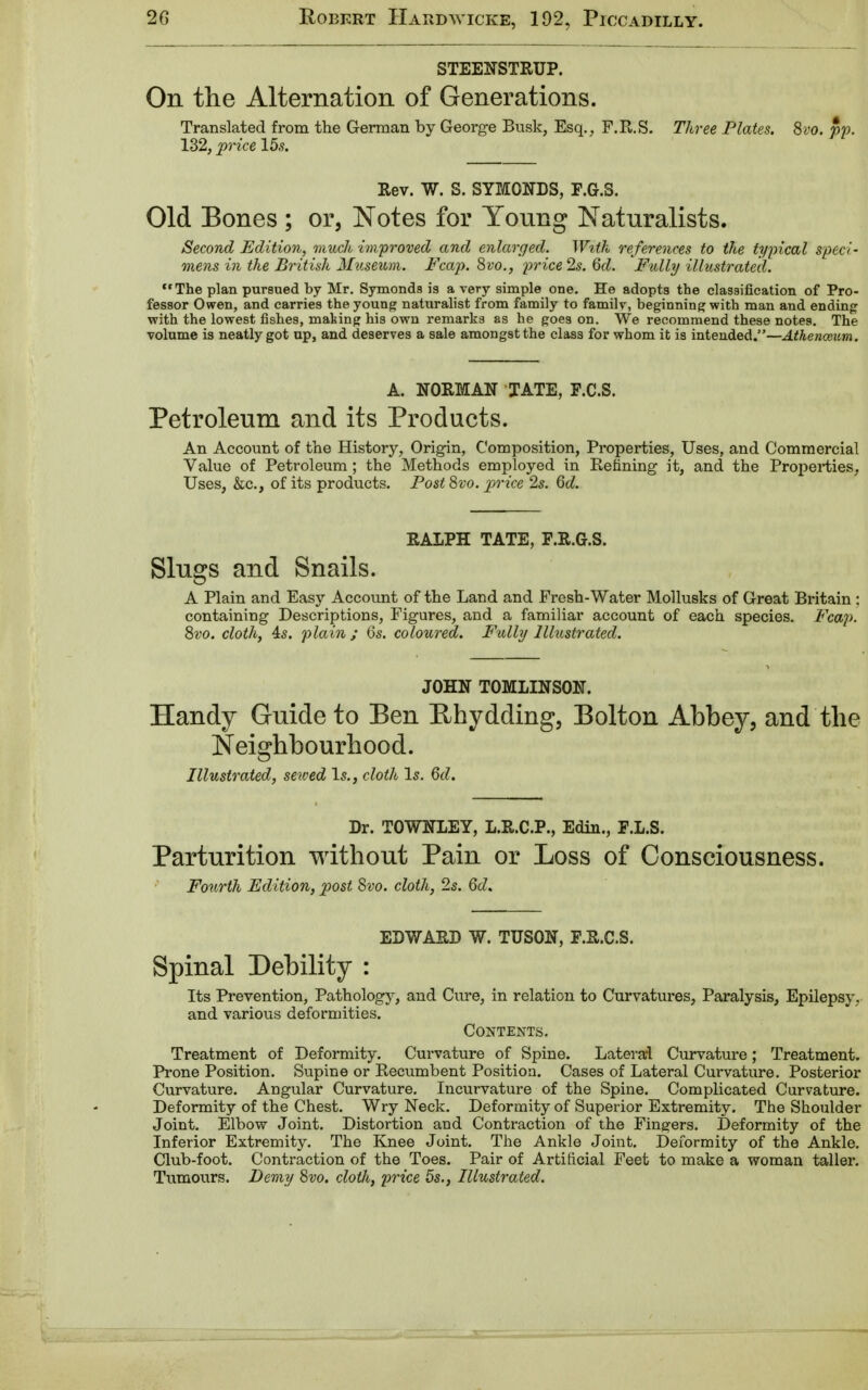 STEENSTRUP. On the Alternation of Generations. Translated from the German by George Busk, Esq., F.R.S. Three Plates. 8vo. pp. 132, price 15s. Rev. W. S. SYMONDS, F.G.S. Old Bones ; or, Notes for Young Naturalists. Second Edition, much improved and enlarged. With references to the typical speci- mens in the British Museum. Fcap. 8vo., price 2s. 6d. Fully illustrated. The plan pursued by Mr. Symonds is a very simple one. He adopts the classification of Pro- fessor Owen, and carries the young naturalist from family to family, beginning with man and ending with the lowest fishes, mating his own remarks as he goes on. We recommend these notes. The volume is neatly got up, and deserves a sale amongst the class for whom it is intended.—Athenceum. A. NORMAN TATE, F.C.S. Petroleum and its Products. An Account of the History, Origin, Composition, Properties, Uses, and Commercial Value of Petroleum ; the Methods employed in Refining it, and the Properties, Uses, &c, of its products. Post 8vo. price 2s. 6d. RALPH TATE, F.R.G.S. Slugs and Snails. A Plain and Easy Account of the Land and Fresh-Water Mollusks of Great Britain : containing Descriptions, Figures, and a familiar account of each species. Fcap. 8vo. cloth, 4s. plain; 6s. coloured. Fully Illustrated. JOHN TOMLINSON. Handy Guide to Ben Rhydding, Bolton Abbey, and the Neighbourhood. Illustrated, sewed Is., cloth Is. 6d. Dr. TOWNLEY, L.R.C.P., Edin., F.L.S. Parturition without Pain or Loss of Consciousness. Fourth Edition, post Svo. cloth, 2s. 6d. EDWARD W. TUSON, F.R.C.S. Spinal Debility : Its Prevention, Pathology, and Cure, in relation to Curvatures, Paralysis, Epilepsy, and various deformities. Contents. Treatment of Deformity. Curvature of Spine. Lateral Curvature; Treatment. Prone Position. Supine or Recumbent Position. Cases of Lateral Curvature. Posterior Curvature. Angular Curvature. Incurvature of the Spine. Complicated Curvature. Deformity of the Chest. Wry Neck. Deformity of Superior Extremity. The Shoulder Joint. Elbow Joint. Distortion and Contraction of the Finders. Deformity of the Inferior Extremity. The Knee Joint. The Ankle Joint. Deformity of the Ankle. Club-foot. Contraction of the Toes. Pair of Artificial Feet to make a woman taller. Tumours. Demy 8vo. cloth, price 5s., Illustrated.