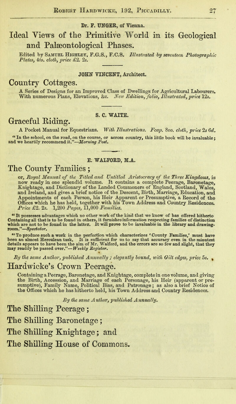 Dr. F. UNGEK, of Vienna. Ideal Views of the Primitive World in its Geological and Palseontological Phases. Edited by Samuel Highley, F.G.S., F.C.S. Illustrated by seventeen Photographic Plates, Uo. cloth, price £2. 2s. JOEN VINCENT, Architect. Country Cottages. A Series of Designs for an Improved Class of Dwellings for Agricultural Labourers. With numerous Plans, Elevations, &c. New Edition, folio, Illustrated, price 12s. S. C. WAITE. Graceful Biding. A Pocket Manual for Equestrians. With Illustrations. Fcap. 8vo. cloth, price 2s 6d.  In the school, on the road, on the course, or across country, this little book will be invaluable j and we heartily recommend it.—Morning Post. E. WALFORD, M.A. The County Pamilies; or, Royal Manual of the Titled and Untitled Aristocracy of the Three Kingdoms, is now ready in one splendid volume. It contains a complete Peerage, Baronetage, Knightage, and Dictionary of the Landed Commoners of England, Scotland, Wales, and Ireland, and gives a brief notice of the Descent, Birth, Marriage, Education, and Appointments of each Person, his Heir Apparent or Presumptive, a Becord of the Offices which he has held, together with his Town Address and Country Besidences. Price £2. 2s. 1,200 Pages, 11,000 Families. *' It possesses advantages which no other work of the kind that we know of has offered hitherto Containing all that is to be found in others, it furnishes information respecting families of distinction which are not to be found in the latter. It will prove to be invaluable in the library and drawing- room .''—Spectator.  To produce such a work in the perfection which characterizes 'County Families,' must have been an almost Herculean task. It is sufficient for us to say that accuracy even in the minutest details appears to have been the aim of Mr. Walford, and the errors are so few and slight, that they may readily be passed over.—Weekly Register. By the same Author, published Annually ; elegantly bound, with Gilt edges, price 5s. % Hardwicke's Crown Peerage. Containing a Peerage, Baronetage, and Knightage, complete in one volume, and giving the Birth, Accession, and Marriage of each Personage, his Heir (apparent or pre- sumptive), Family Name, Political Bias, and Patronage; as also a brief Notice of the Offices which he has hitherto held, his Town Address and Country Besidences. By the same Author, published Annually. The Shilling Peerage; The Shilling Baronetage; The Shilling Knightage; and The Shilling House of Commons,