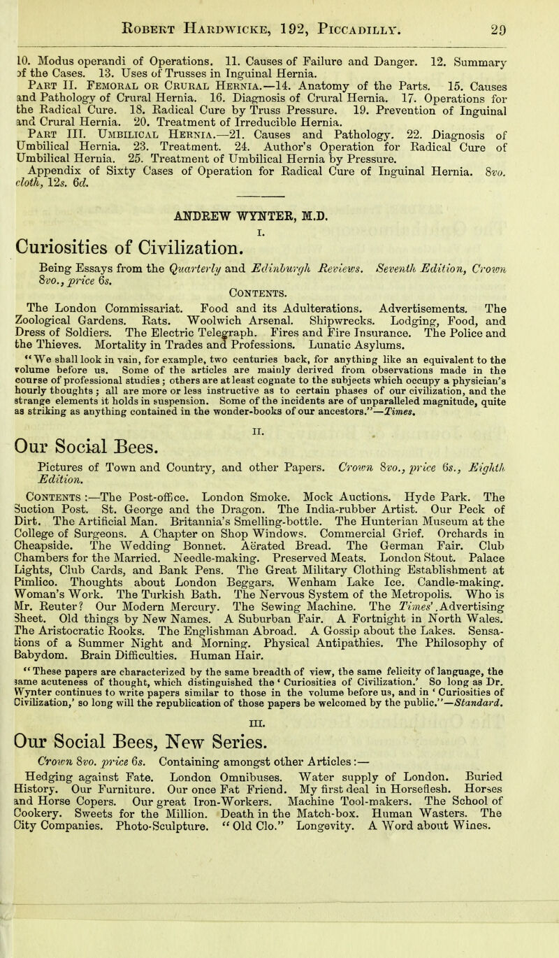 10. Modus operandi of Operations. 11. Causes of Failure and Danger. 12. Summary Df the Cases. 13. Uses of Trusses in Inguinal Hernia. Part II. Femoral or Crural Hernia.—14. Anatomy of the Parts. 15. Causes and Pathology of Crural Hernia. 16. Diagnosis of Crural Hernia. 17. Operations for the Radical Cure. 18. Eadical Cure by Truss Pressure. 19. Prevention of Inguinal and Crural Hernia. 20. Treatment of Irreducible Hernia. Part III. Umbilical Hernia.—21. Causes and Pathology. 22. Diagnosis of Umbilical Hernia. 23. Treatment. 2L Author's Operation for Radical Cure of Umbilical Hernia. 25. Treatment of Umbilical Hernia by Pressure. Appendix of Sixty Cases of Operation for Radical Cure of Inguinal Hernia. 8vo. cloth, 125. 6d. ANDREW WYNTER, M.D. I. Curiosities of Civilization. Being Essays from the Quarterly and Edinburgh Reviews. Seventh Edition, Crown 8vo., price 6s. Contents. The London Commissariat. Food and its Adulterations. Advertisements. The Zoological Gardens. Rats. Woolwich Arsenal. Shipwrecks. Lodging, Food, and Dress of Soldiers. The Electric Telegraph. Fires and Fire Insurance. The Police and the Thieves. Mortality in Trades and Professions. Lunatic Asylums. '* We shall look in vain, for example, two centuries back, for anything like an equivalent to the volume before us. Some of the articles are mainly derived from observations made in the course of professional studies ; others are at least cognate to the subjects which occupy a physician's hourly thoughts ; all are more or less instructive as to certain phases of our civilization, and the strange elements it holds in suspension. Some of the incidents are of unparalleled magnitude, quite aa striking as anything contained in the wonder-books of our ancestors.—Times. II. Our Social Bees. Pictures of Town and Country, and other Papers. Crovm 8vo., price 6s., Eighth Edition. Contents :—The Post-office. London Smoke. Mock Auctions. Hyde Park. The Suction Post. St. George and the Dragon. The India-rubber Artist. Our Peck of Dirt. The Artificial Man. Britannia's Smelling-bottle. The Hunterian Museum at the College of Surgeons. A Chapter on Shop Windows. Commercial Grief. Orchards in Cheapside. The Wedding Bonnet. Aerated Bread. The German Fair. Club Chambers for the Married. Needle-making. Preserved Meats. London Stout. Palace Lights, Club Cards, and Bank Pens. The Great Military Clothing Establishment at Pimlico. Thoughts about London Beggars. Wenham Lake Ice. Candle-making. Woman's Work. The Turkish Bath. The Nervous System of the Metropolis. Who is Mr. Reuter? Our Modern Mercury. The Sewing Machine. The Times' .Advertising Sheet. Old things by New Names. A Suburban Fair. A Fortnight in North Wales. The Aristocratic Rooks. The Englishman Abroad. A Gossip about the Lakes. Sensa- tions of a Summer Night and Morning. Physical Antipathies. The Philosophy of Babydom. Brain Difficulties. Human Hair. These papers are characterized by the same breadth of view, the same felicity of language, the same acuteness of thought, which distinguished the ' Curiosities of Civilization.' So long as Dr. Wynter continues to write papers similar to those in the volume before us, and in • Curiosities of Civilization,' so long will the republication of those papers be welcomed by the public.—Standard. hi. Our Social Bees, New Series. Crown 8vo. price 6s. Containing amongst other Articles:— Hedging against Fate. London Omnibuses. Water supply of London. Buried Bistory. Our Furniture. Our once Fat Friend. My first deal in Horseflesh. Horses and Horse Copers. Our great Iron-Workers. Machine Tool-makers. The School of Cookery. Sweets for the Million. Death in the Match-box. Human Wasters. The City Companies. Photo-Sculpture. OldClo. Longevity. A Word about Wines.