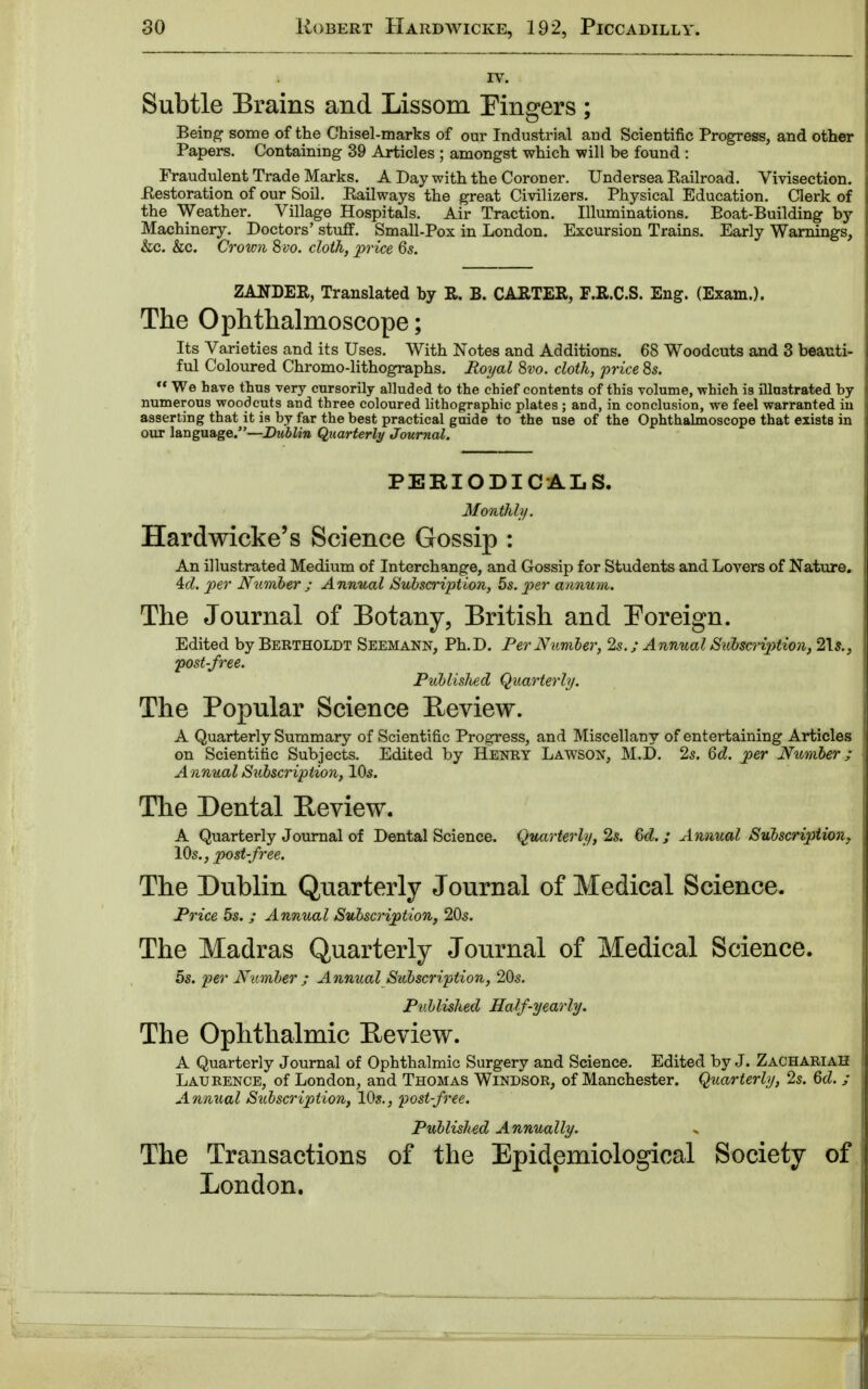 IV. Subtle Brains and Lissom Fingers ; Being some of the Chisel-marks of our Industrial arid Scientific Progress, and other Papers. Containing 39 Articles ; amongst which will be found : Fraudulent Trade Marks. A Day with the Coroner. Undersea Eailroad. Vivisection. .Restoration of our Soil. Eailways the great Civilizers. Physical Education. Clerk of the Weather. Village Hospitals. Air Traction. Illuminations. Boat-Building by Machinery. Doctors' stuff. Small-Pox in London. Excursion Trains. Early Warnings, &c. &c. Crown 8vo. cloth, price 6s. ZANDER, Translated by R. B. CARTER, F.R.C.S. Eng. (Exam.). The Ophthalmoscope; Its Varieties and its Uses. With Notes and Additions. 68 Woodcuts and 3 beauti- ful Coloured Chromo-lithographs. Royal 8vo. cloth, price 8s.  We have thus very cursorily alluded to the chief contents of this volume, which is illustrated by numerous woodcuts and three coloured lithographic plates ; and, in conclusion, we feel warranted in asserting that it is by far the best practical guide to the use of the Ophthalmoscope that exists in our language.—Dublin Quarterly Journal. PERIODICALS. Monthly. Hardwicke's Science Gossip : An illustrated Medium of Interchange, and Gossip for Students and Lovers of Nature. 4cl. per Number ; Annual Subscription, 5s. per annum. The Journal of Botany, British and Foreign. Edited by Bertholdt Seemann, Ph.D. Per Number, 2s. ; Annual Subscription, 21$., post-free. Publislied Quarterly. The Popular Science Review. A Quarterly Summary of Scientific Progress, and Miscellany of entertaining Articles on Scientific Subjects. Edited by Henry Lawson, M.D. 2s. 6d. per Number ; Annual Subscription, 10s. The Dental Review. A Quarterly Journal of Dental Science. Quarterly, 2s. 6d.; Annual Subscription, 10s., post-free. The Dublin Quarterly Journal of Medical Science. Price 5s. ; Annual Subscription, 20s. The Madras Quarterly Journal of Medical Science. 5s. per Number ; Annual Subscription, 20s. Published Half-yearly. The Ophthalmic Review. A Quarterly Journal of Ophthalmic Surgery and Science. Edited by J. Zachariah Laurence, of London, and Thomas Windsor, of Manchester. Quarterly, 2s. 6d. ; Annual Subscription, 10s., post-free. Published Annually. The Transactions of the Epidemiological Society of London.