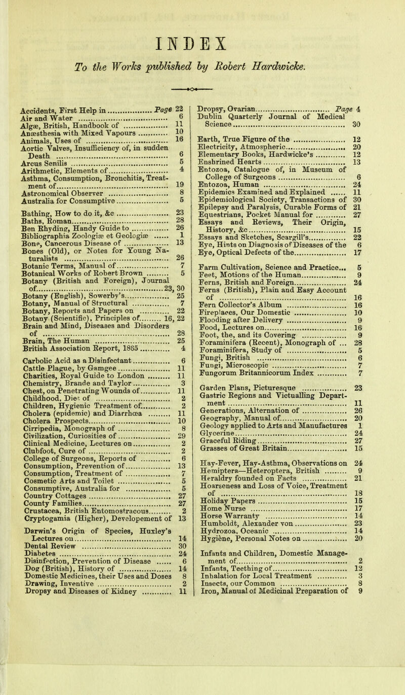 INDEX To the Works published by Robert Hardwicke. Accidents, First Help in Page 22 Air and Water 6 Algae, British, Handbook of H Anaesthesia with Mixed Vapours 10 Animals, Uses of 16 Aortic Valves, Insufficiency of, in sudden Death J Arcus Senilis {* Arithmetic, Elements of 4 Asthma, Consumption, Bronchitis, Treat- ment of 19 Astronomical Observer 8 Australia for Consumptive 5 Bathing, How to do it, &c 23 Baths, Roman 28 Ben Rhydiner, Handy Guide to 26 Bibliographia Zoologise et Geologise 1 Bone, Cancerous Disease of 13 Bones (Old), or Notes for Young Na- turalists 26 Botanic Terms, Manual of 7 Botanical Works of Robert Brown 5 Botany (British and Foreign), Journal of. 23,30 Botany (English), Sowerby's 25 Botany, Manual of Structural 7 Botany, Reports and Papers on 22 Botany (Scientific), Principles of. 16, 22 Brain and Mind, Diseases and Disorders of 28 Brain, The Human 25 British Association Report, 1885 4 Carbolic Acid as a Disinfectant 6 Cattle Plague, by Gamgee 11 Charities, Royal Guide to London 11 Chemistry, Brande and Taylor 3 Chest, on Penetrating Wounds of 11 Childhood, Diet of 2 Children, Hygienic Treatment of. 2 Cholera (epidemic) and Diarrhoea 11 Cholera Prospects 10 Cirripedia, Monograph of 8 Civilization, Curiosities of 29 Clinical Medicine, Lectures on 2 Clubfoot, Cure of 2 College of Surgeons, Reports of 6 Consumption, Prevention of 13 Consumption, Treatment of 7 Cosmetic Arts and Toilet 5 Consumptive, Australia for 5 Country Cottages 27 County Families 27 Crustacea, British Entomostracous 2 Cryptogamia (Higher), Developement of 13 Darwin's Origin of Species, Huxley's Lectures ou 14 Dental Review 30 Diabetes 24 Disinfection, Prevention of Disease 6 Doer (British), History of 14 Domestic Medicines, their Uses and Doses 8 Drawing, Inventive 2 Dropsy and Diseases of Kidney 11 Dropsy, Ovarian Page 4 Dublin Quarterly Journal of Medical Science 30 Earth, True Figure of the 12 Electricity, Atmospheric 20 Elementary Books, Hardwicke's 12 Enshrined Hearts 13 Entozoa, Catalogue of, in Museum of College of Surgeons 6 Entozoa, Human 24 Epidemics Examined and Explained 11 Epidemiological Society, Transactions of 30 Epilepsy and Paralysis, Curable Forms of 21 Equestrians, Pocket Manual for 27 Essays and Reviews, Their Origin, History, &c 15 Essays and Sketches, Scargill's 22 Eye, Hints on Diagno3is of Diseases of the 6 Eye, Optical Defects of the 17 Farm Cultivation, Science and Practice... 5 Feet, Motions of the Human 9 Ferns, British and Foreign 24 Ferns (British), Plain and Easy Account of 16 Fern Collector's Album 16 Fireplaces, Our Domestic 10 Flooding after Delivery 9 Food, Lectures on 16 Foot, the, and its Covering 9 Foraminifera (Recent), Monograph of ... 28 Foraminifera, Study of 5 Fungi, British 6 Fungi, Microscopic 7 Fungorum Britannicorum Index 7 Garden Plans, Picturesque 23 Gastric Regions and Victualling Depart- ment II Generations, Alternation of 26 Geography, Manual of. 20 Geology applied to Arts and Manufactures 1 Glycerine 24 Graceful Riding 27 Grasses of Great Britain 15 Hay-Fever, Hay-Asthma, Observations on 24 Hemiptera—Heteroptera, British 9 Heraldry founded on Facts 21 Hoarseness and Loss of Voice, Treatment of 18 Holiday Papers 15 Home Nurse 17 Horse Warranty 14 Humboldt, Alexander von 23 Hydrozoa, Oceanic 14 Hygiene, Personal Notes on 20 Infants and Children, Domestic Manage- ment of. 2 Infants, Teething of 12 Inhalation for Local Treatment 3 Insects, our Common 8 Iron, Manual ol Medicinal Preparation of 9