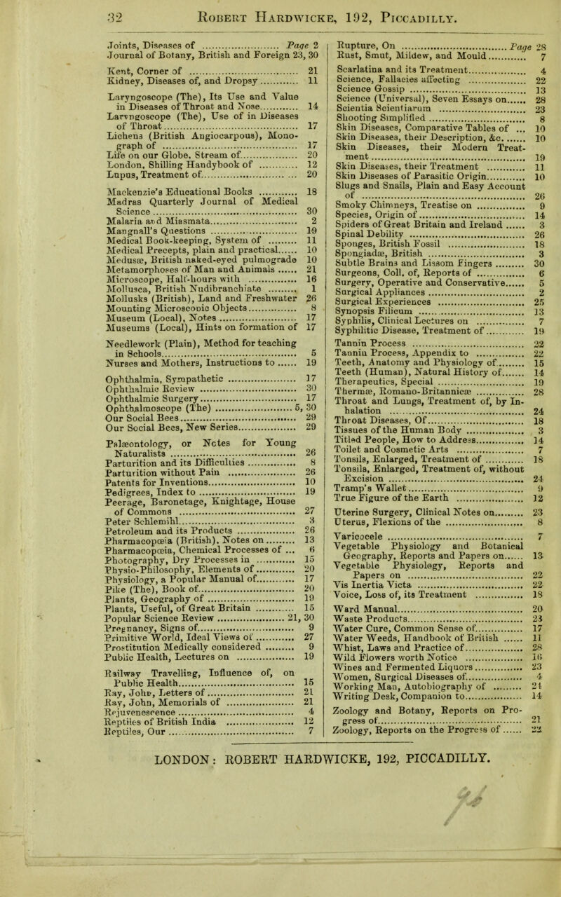 Joints, Diseases of Page 2 Journal of Botany, British and Foreign 23, 30 Kent, Corner of 21 Kidney, Diseases of, and Dropsy 11 Laryngoscope (The), Its Use and Value in Diseases of Throat and Nose 14 Laryngoscope (The), Use of in Diseases of Throat 17 Lichens (British Angiocarpous), Mono- graph of 17 I Life on our Globe, Stream of. 20 | London. Shilling Handybook of 12 Lupus, Treatment of. 20 Mackenzie's Educational Books 18 Madras Quarterly Journal of Medical Science 30 Malaria and Miasmata 2 Mangnall's Questions 19 Medical Book-keeping, System of 11 Medical Precepts, plain and practical 10 Medusae, British naked-eyed pulmograde 10 Metamorphoses of Man and Animals 21 Microscope, Halt-hours with 16 Mollusca, British Nudibranchiate 1 Mollusks (British), Land and Freshwater 26 Mounting MicroseoDie Objects 8 Museum (Local), Notes 17 Museums (Local), Hints on formation of 17 Needlework (Plain), Method for teaching in Schools 5 Nurses and Mothers, Instructions to 19 Ophthalmia, Sympathetic 17 Ophthalmic Review 30 Ophthalmic Surgery 17 Ophthalmoscope (The) 5, 30 Our Social Bees 29 Our Social Bees, New Series 29 I Palaeontology, or Notes for Young Naturalists 26 Parturition and its Difficulties 8 Parturition without Pain 26 Patents for Inventions 10 Pedigrees, Index to 19 Peerage, Baronetage, Knightage, House of Commons 27 Peter Schlemihl 3 Petroleum and its Products 26 Pharmacopoeia (British). Notes on 13 Pharmacopooia, Chemical Processes of ... 6 Photography, Dry Processes in 15 Physio-Philosophy, Elements of 20 Physiology, a Popular Manual of 17 Pike (The), Book of 20 Plants, Geography of 19 Plants, Useful, of Great Britain 15 Popular Science Review 21, 30 Pregnancy, Signs of. 9 Primitive World, Ideal Views of 27 Prostitution Medically considered 9 Public Health, Lectures on 19 Railway Travelling, Influence of, on Public Health 15 Ray, Joho, Letters of 21 Ray, John, Memorials of 21 Rejuvenescence 4 Reptiles of British India 12 Reptiles, Our 7 Rupture, On Fage 28 Rust, Smut, Mildew, and Mould .'. 7 Scarlatina and its Treatment 4 Science, Fallacies affecting 22 Science Gossip 13 Science (Universal), Seven Essays on 28 Scientia Scientiarum 23 Shooting Simplified 8 Skin Diseases, Comparative Tables of ... 10 Skin Diseases, their Description, &c 10 Skin Diseases, their Modern Treat- ment 19 Skin Diseases, their Treatment 11 Skin Diseases of Parasitic Origin 10 Slugs and Snails, Plain and Easy Account of 26 Smoky Chimneys, Treatise on 9 Species, Origin of 14. Spiders of Great Britain and Ireland 3 Spinal Debility 26 Sponges, British Fossil 18 Spongiadaj, British 3 Subtle Brains and Lissom Fingers 30 Surgeons, Coll. of, Reports of 6 Surgery, Operative and Conservative 5 Surgical Appliances 2 Surgical Experiences 25 Synopsis Filicum 13 Syphdis, Clinical Lectures on 7 Syphilitic Disease, Treatment of 19 Tannin Process 22 Tanniu Process, Appendix to 22 Teeth, Anatomy and Physiology of 15 Teeth (Human), Natural History of 14 Therapeutics, Special 19 Thermae, Romano-Britannicae 28 Throat and Lungs, Treatment of, by in- halation 24 Throat Diseases, Of 18 Tissues of the Human Body 3 Titled People, How to Address 14 Toilet and Cosmetic Arts 7 Tonsils, Enlarged, Treatment of IS Tonsils, Enlarged, Treatment of, without Excision 24 Tramp's Wallet 9 True Figure of the Earth 12 Uterine Surgery, Clinical Notes on 23 Uterus, Flexions of the 8 Varicocele 7 Vegetable Physiology and Botanical Geography, Reports and Papers on 13 Vegetable Physiology, Reports and Papers on 22 Vis Inertia Victa 22 Voice, Loss of, its Treatment IS Ward Manual 20 Waste Products 2i Water Cure, Common Sense of. 17 Water Weeds, Handbook of British 11 Whist, Laws and Practice of 28 Wild Flowers worth Notice 16 Wines and Fermented Liquors 23 Women, Surgical Diseases of. 4 Working Man, Autobiography of 21 Writing Desk, Companion to 14 Zoology and Botany, Reports on Pro- gress of 21 Zoology, Reports on the Progress of 22 LONDON : ROBERT HARDWICKE, 192, PICCADILLY.