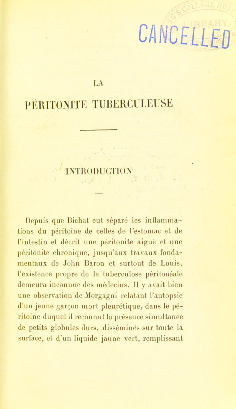 □NCfLLffl LA PÉRITONITE TUBERCULEUSE INTRODUCTION Depuis que Bichat eut séparé les inflamma- tions du péritoine de celles de l'estomac et de l'intestin et décrit une péritonite aiguë et une péritonite chronique, jusqu'aux travaux fonda- mentaux de John Baron et surtout de Louis, l'existence propre de la tuberculose péritonéale demeura inconnue des médecins. Il y avait bien une observation de Morgagni relatant l'autopsie d'un jeune garçon mort pleurétique, dans le pé- ritoine duquel il reconnut la présence simultanée de petits globules durs, disséminés sur toute la surface, et d'un liquide jaune vert, remplissant