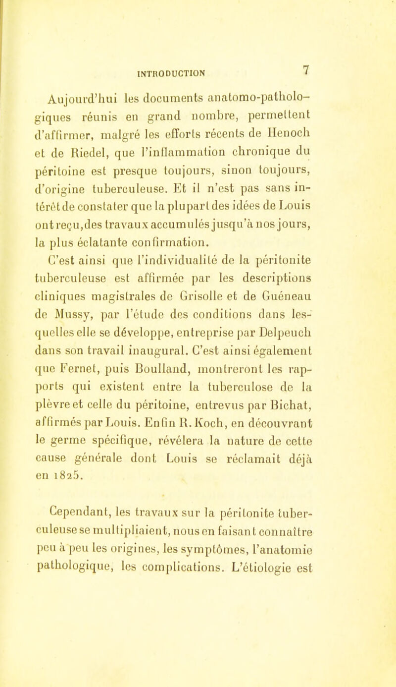 Aujourd'hui les documents anatomo-patholo- giques réunis en grand nombre, permellent d'affirmer, malgré les efforts récents de Ilenoch et de Riedel, que l'infiammation chronique du péritoine est presque toujours, sinon toujours, d'origine tuberculeuse. Et il n'est pas sans in- térêt de constater que la plupart des idées de Louis ont reçu,des travaux accumulés jusqu'à nos jours, la plus éclatante confirmation. C'est ainsi que l'individualité de la péritonite tuberculeuse est affirmée par les descriptions cliniques magistrales de Grisolle et de Guéneau de Mussy, par l'étude des conditions dans les- quelles elle se développe, entreprise par Delpeuch dans son travail inaugural. C'est ainsi également que Fernet, puis Boulland, montreront les rap- ports qui existent entre la tuberculose de la plèvre et celle du péritoine, entrevus par Bichat, affirmés par Louis. Enfin R. Koch, en découvrant le germe spécifique, révélera la nature de cette cause générale dont Louis se réclamait déjà en 1825. Cependant, les travaux sur la péritonite luber- culeuse se multipliaient, nous en faisan t connaître peu à peu les origines, les symptômes, l'anatomie pathologique, les complications. L'étiologie est