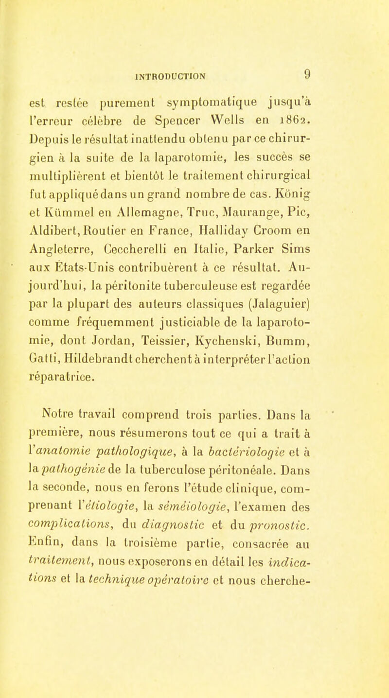 est resiée purement symplomatique jusqu'à l'erreur célèbre de Spencer Wells en 1862. Depuis le résultat inattendu obtenu par ce chirur- gien à la suite de la laparotomie, les succès se multiplièrent et bientôt le traitement chirurgical fut appliqué dans un grand nombre de cas. Kônig et Kûmmel en Allemagne, Truc, Maurange, Pic, Aldibert, Routier en France, Ilalliday Croom en Angleterre, Ceccherelli en Italie, Parker Sims aux États-Unis contribuèrent à ce résultat. Au- jourd'hui, la péritonite tuberculeuse est regardée par la plupart des auteurs classiques (Jalaguier) comme fréquemment justiciable de la laparoto- mie, dont Jordan, Teissier, KychensUi, Bumni, Gatti, Hildebrandt cherchent à interpréter l'action réparatrice. Notre travail comprend trois parties. Dans la première, nous résumerons tout ce qui a trait à Vayiatomie pathologique, à la bactériologie et à \a.palhogénieàe la tuberculose péritonéale. Dans la seconde, nous en ferons l'étude clinique, com- prenant Védologie, la sémciologie, l'examen des complications, du diagnostic et du prwiostic. Enfin, dans la troisième partie, consacrée au traitement, nous exposerons en détail les indica- tions et \ai technique opératoire et nous cherche-