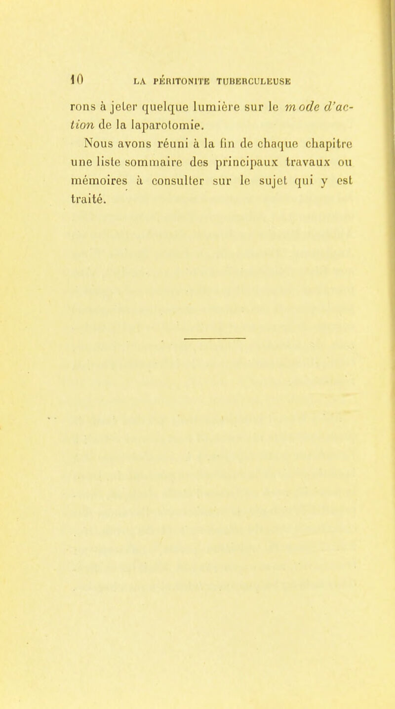 rons à jeLer quelque lumière sur le mode d'ac- tion de la laparotomie. Nous avons réuni à la fin de chaque chapitre une liste sommaire des principaux travaux ou mémoires à consulter sur le sujet qui y est traité.