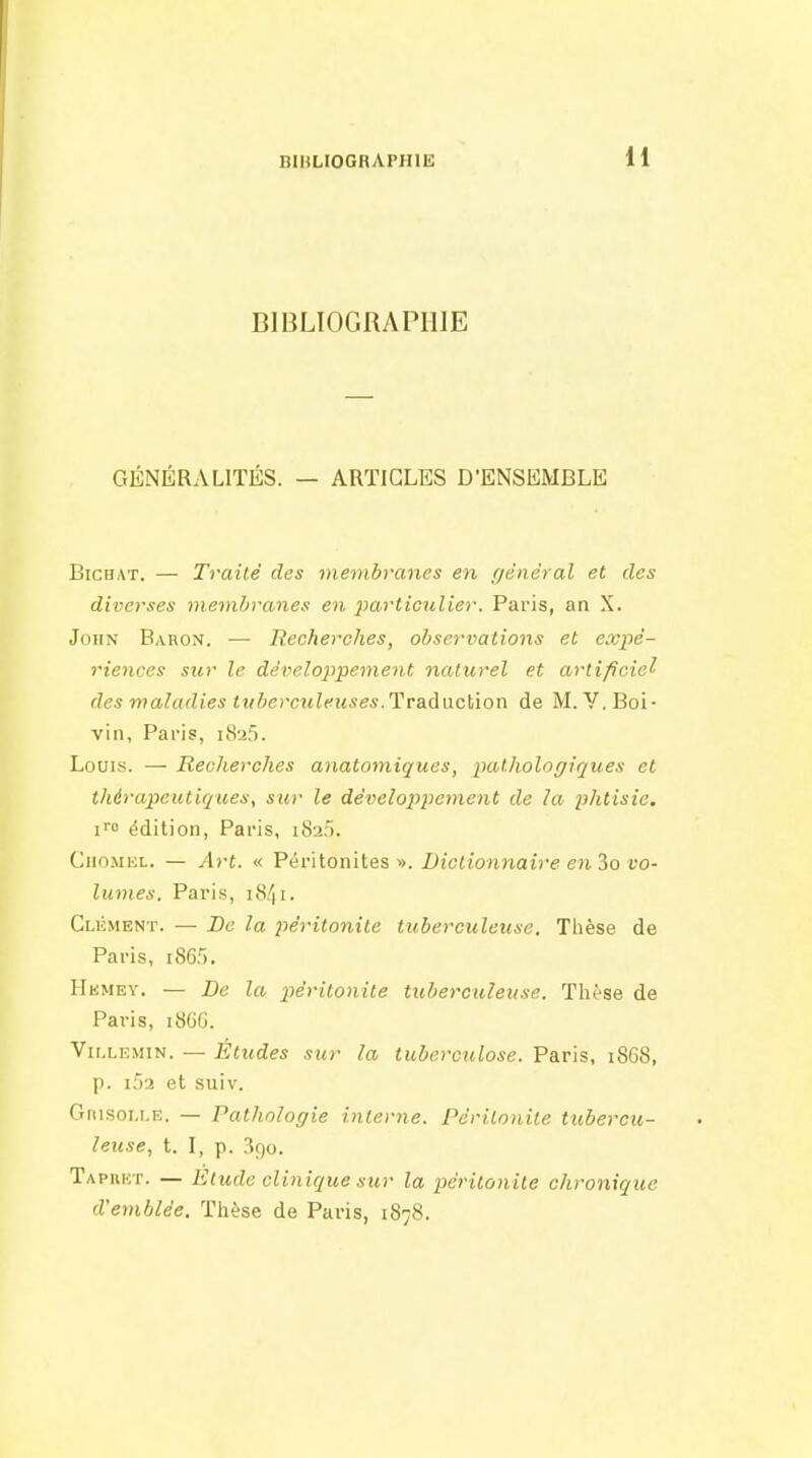 BIBLIOGRAPHIE GÉNÉRALITÉS. — ARTICLES D'ENSKMBLE BicHAT. — Traité des membranes en (jdnéral et des diverses membranes en particulier. Paris, an X. John Baron. — Recherches, observations et expé- riences sur le développement naturel et artificiel des maladies tuberculeuses. Tr&daciïon de M. Y.Boi- vin, Paris, 1825. Louis. — Recherches anatomiques, pathologiques et thérapeutiques, sur le développement de la phtisie. i» édition, Paris, 1825. CiioMEL. — Art. « Péritonites». Dictionnaire en io vo- lumes. Paris, 1841. Clément. — Be la 2iéritonite tuberculeuse. Thèse de Paris, i865. Hkmey. — De la péritonite tuberculeuse. Thèse de Paris, 18GG. Vir.LiîMiN. — Éludes sur la tuberculose. Paris, i868, p. i52 et suiv. Gnisoi.LE. — Pathologie interne. Péritonite tubercu- leuse, t. I, p. ^90. Tapkkt. — Elude clinique sur la péritonite chronique d'emblée. Thèse de Paris, 1878.